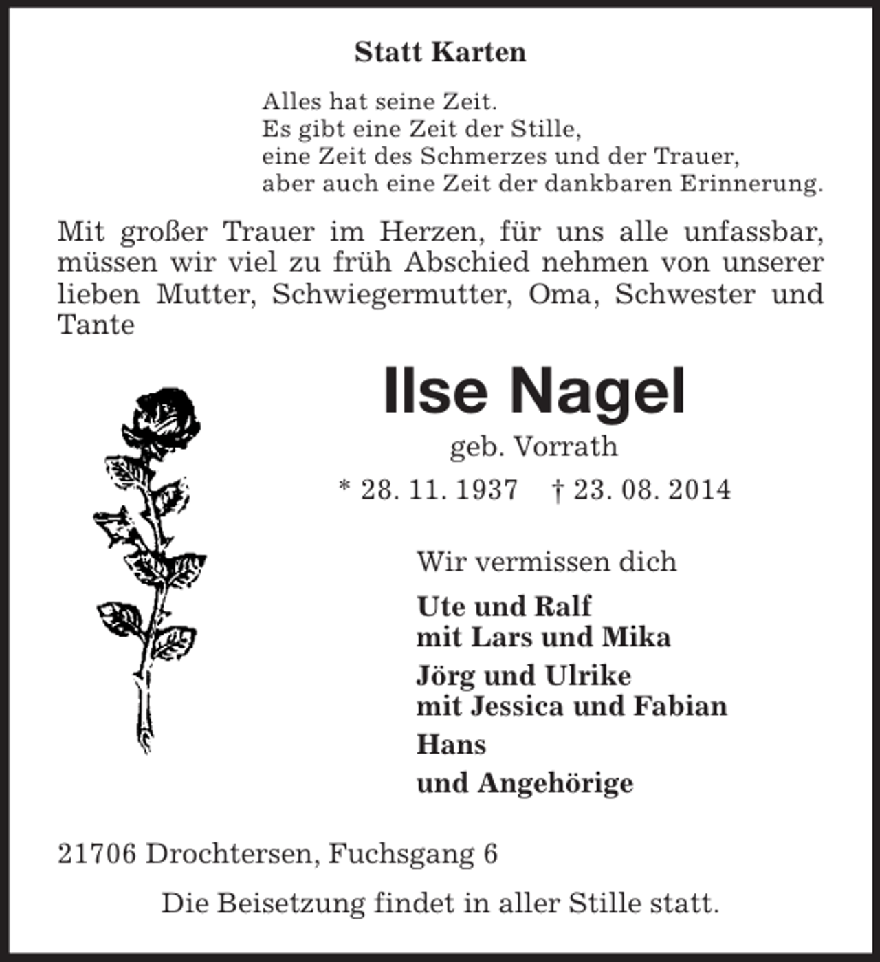 <p>Statt Karten<br />Alles hat seine Zeit.<br />Es gibt eine Zeit der Stille,<br />eine Zeit des Schmerzes und der Trauer,<br />aber auch eine Zeit der dankbaren Erinnerung.<br />Mit großer Trauer im Herzen, für uns alle unfassbar, müssen wir viel zu früh Abschied nehmen von unserer lieben Mutter, Schwiegermutter, Oma, Schwester und Tante<br />Ilse Nagel<br />geb. Vorrath<br />* 28. 11. 1937 † 23. 08. 2014<br />Wir vermissen dich<br />Ute und Ralf<br />mit Lars und Mika<br />Jörg und Ulrike<br />mit Jessica und Fabian<br />Hans<br />und Angehörige<br />21706 Drochtersen, Fuchsgang 6<br />Die Beisetzung findet in aller Stille statt.</p>