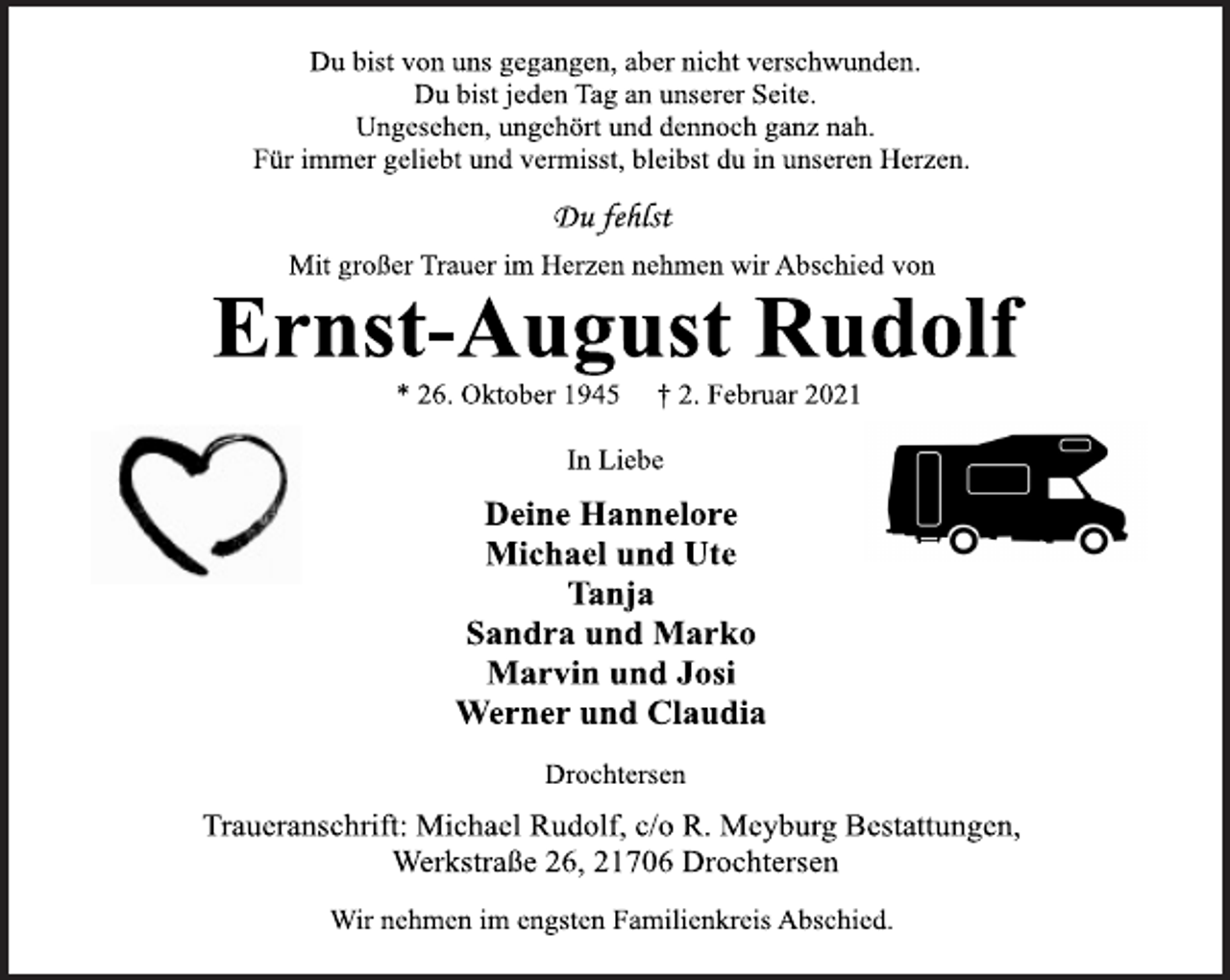 <p>In Liebe<br />Deine Hannelore<br />Michael und Ute<br />Tanja<br />Sandra und Marko<br />Marvin und Josi<br />Werner und Claudia<br />Du bist von uns gegangen, aber nicht verschwunden.<br />Du bist jeden Tag an unserer Seite.<br />Ungesehen, ungehört und dennoch ganz nah.<br />Für immer geliebt und vermisst, bleibst du in unseren Herzen.<br />Ernst-August Rudolf Mit großer Trauer im Herzen nehmen wir Abschied von<br />Drochtersen<br />* 26. Oktober 1945 † 2. Februar 2021<br />Wir nehmen im engsten Familienkreis Abschied.<br />Du fehlst<br />Traueranschrift: Michael Rudolf, c/o R. Meyburg Bestattungen,<br />Werkstraße 26, 21706 Drochtersen</p>