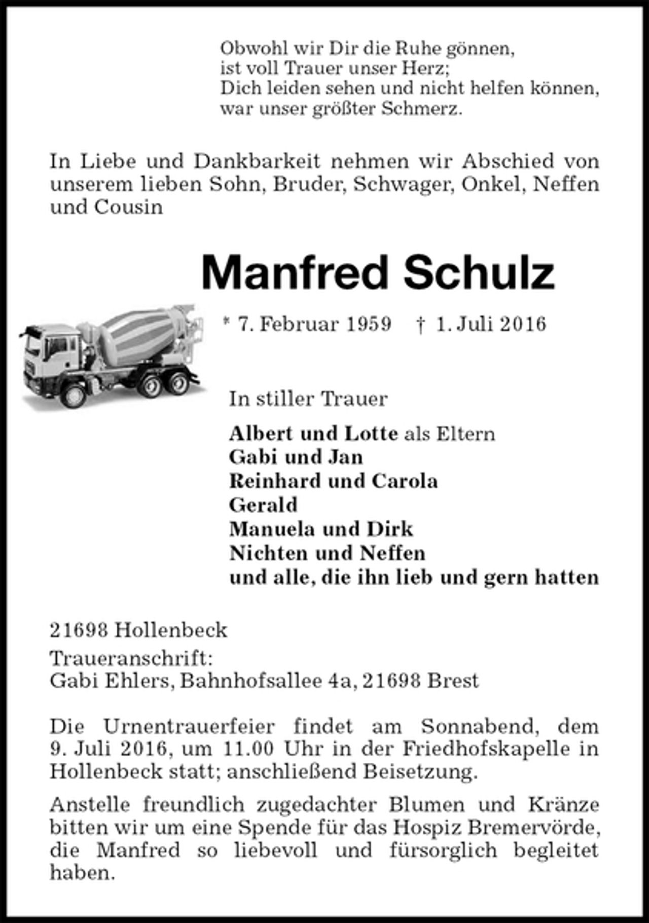 <p>Obwohl wir Dir die Ruhe gönnen,<br />ist voll Trauer unser Herz;<br />Dich leiden sehen und nicht helfen können,<br />war unser größter Schmerz.<br />In Liebe und Dankbarkeit nehmen wir Abschied von unserem lieben Sohn, Bruder, Schwager, Onkel, Neffen und Cousin<br />Manfred Schulz<br />* 7. Februar 1959 † 1. Juli 2016<br />In stiller Trauer<br />Albert und Lotte als Eltern<br />Gabi und Jan<br />Reinhard und Carola<br />Gerald<br />Manuela und Dirk<br />Nichten und Neffen<br />und alle, die ihn lieb und gern hatten<br />21698 Hollenbeck<br />Traueranschrift:<br />Gabi Ehlers, Bahnhofsallee 4a, 21698 Brest</p><p>Die Urnentrauerfeier findet am Sonnabend, dem<br />9. Juli 2016, um 11.00 Uhr in der Friedhofskapelle in Hollenbeck statt; anschließend Beisetzung.<br />Anstelle freundlich zugedachter Blumen und Kränze bitten wir um eine Spende für das Hospiz Bremervörde, die Manfred so liebevoll und fürsorglich begleitet<br />haben.</p>