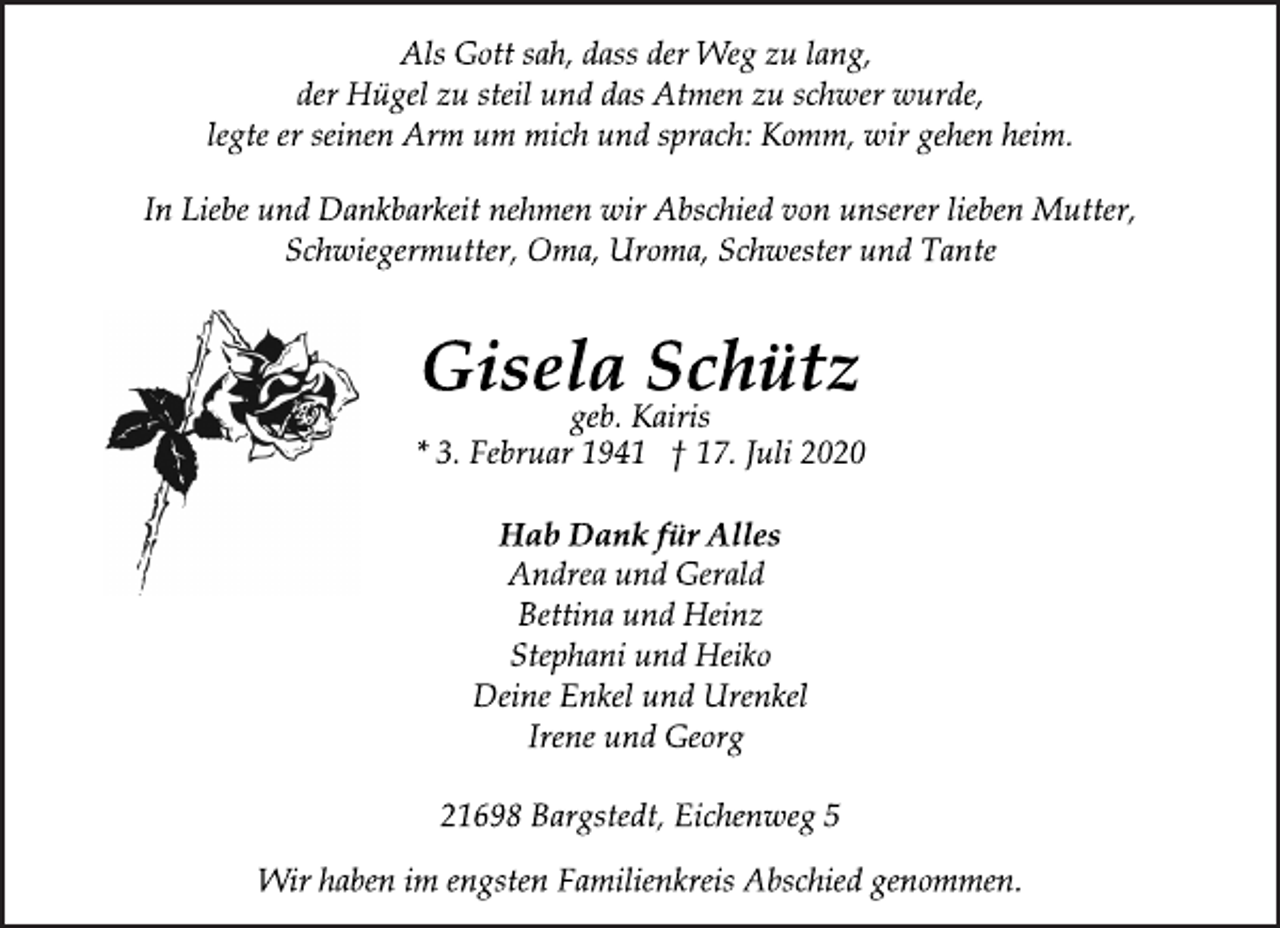 <p>Als Gott sah, dass der Weg zu lang,<br />der Hügel zu steil und das Atmen zu schwer wurde,<br />legte er seinen Arm um mich und sprach: Komm, wir gehen heim.<br />In Liebe und Dankbarkeit nehmen wir Abschied von unserer lieben Mutter, Schwiegermutter, Oma, Uroma, Schwester und Tante</p>
<p>Gisela Schütz<br />geb. Kairis<br />* 3. Februar 1941 † 17. Juli 2020</p>
<p>Hab Dank für Alles</p>
<p>Andrea und Gerald<br />Bettina und Heinz<br />Stephani und Heiko<br />Deine Enkel und Urenkel<br />Irene und Georg</p>
<p>21698 Bargstedt, Eichenweg 5<br />Wir haben im engsten Familienkreis Abschied genommen.</p>