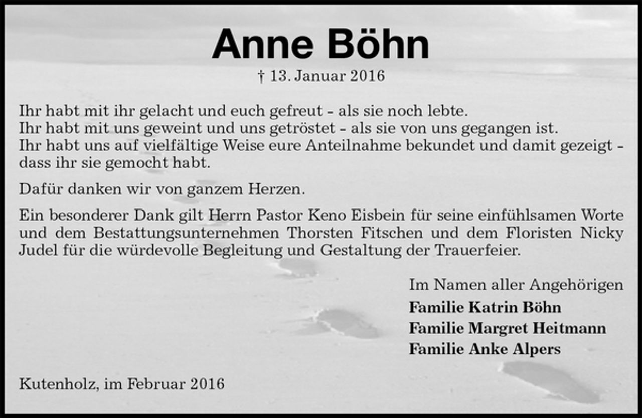 <p>Anne Böhn<br />† 13. Januar 2016<br />Ihr habt mit ihr gelacht und euch gefreut - als sie noch lebte.<br />Ihr habt mit uns geweint und uns getröstet - als sie von uns gegangen ist.<br />Ihr habt uns auf vielfältige Weise eure Anteilnahme bekundet und damit gezeigt - dass ihr sie gemocht habt.<br />Dafür danken wir von ganzem Herzen.<br />Ein besonderer Dank gilt Herrn Pastor Keno Eisbein für seine einfühlsamen Worte<br />und dem Bestattungsunternehmen Thorsten Fitschen und dem Floristen Nicky Judel für die würdevolle Begleitung und Gestaltung der Trauerfeier.<br />Im Namen aller Angehörigen<br />Familie Katrin Böhn<br />Familie Margret Heitmann<br />Familie Anke Alpers<br />Kutenholz, im Februar 2016</p>
