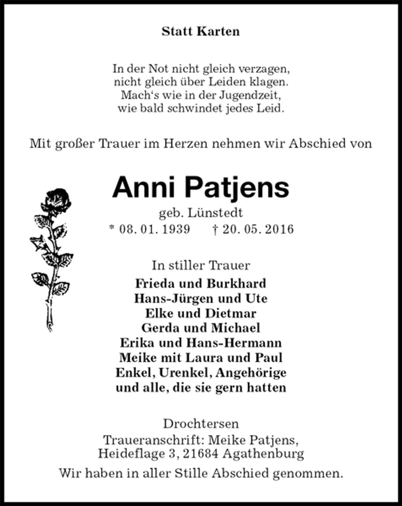 <p>Statt Karten<br />In der Not nicht gleich verzagen,<br />nicht gleich über Leiden klagen.<br />Mach‘s wie in der Jugendzeit,<br />wie bald schwindet jedes Leid.<br />Mit großer Trauer im Herzen nehmen wir Abschied von<br />Anni Patjens<br />geb. Lünstedt<br />* 08. 01. 1939 † 20. 05. 2016<br />In stiller Trauer<br />Frieda und Burkhard<br />Hans-Jürgen und Ute<br />Elke und Dietmar<br />Gerda und Michael<br />Erika und Hans-Hermann<br />Meike mit Laura und Paul<br />Enkel, Urenkel, Angehörige<br />und alle, die sie gern hatten<br />Drochtersen<br />Traueranschrift: Meike Patjens,<br />Heideflage 3, 21684 Agathenburg<br />Wir haben in aller Stille Abschied genommen.</p>