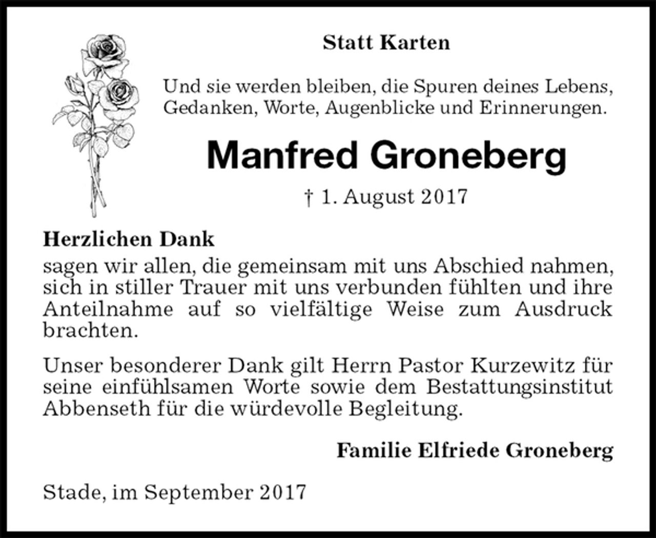 <p>Statt Karten<br />Und sie werden bleiben, die Spuren deines Lebens,<br />Gedanken, Worte, Augenblicke und Erinnerungen.<br />Manfred Groneberg<br />† 1. August 2017<br />Herzlichen Dank<br />sagen wir allen, die gemeinsam mit uns Abschied nahmen, sich in stiller Trauer mit uns verbunden fühlten und ihre Anteilnahme auf so vielfältige Weise zum Ausdruck brachten.<br />Unser besonderer Dank gilt Herrn Pastor Kurzewitz für seine einfühlsamen Worte sowie dem Bestattungsinstitut Abbenseth für die würdevolle Begleitung.<br />Familie Elfriede Groneberg<br />Stade, im September 2017</p>