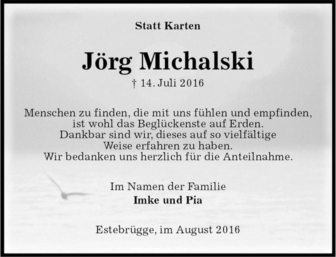 <p>Statt Karten<br />Jörg Michalski<br />† 14. Juli 2016<br />Menschen zu finden, die mit uns fühlen und empfinden,<br />ist wohl das Beglückenste auf Erden.<br />Dankbar sind wir, dieses auf so vielfältige<br />Weise erfahren zu haben.<br />Wir bedanken uns herzlich für die Anteilnahme.<br />Im Namen der Familie<br />Imke und Pia<br />Estebrügge, im August 2016</p>