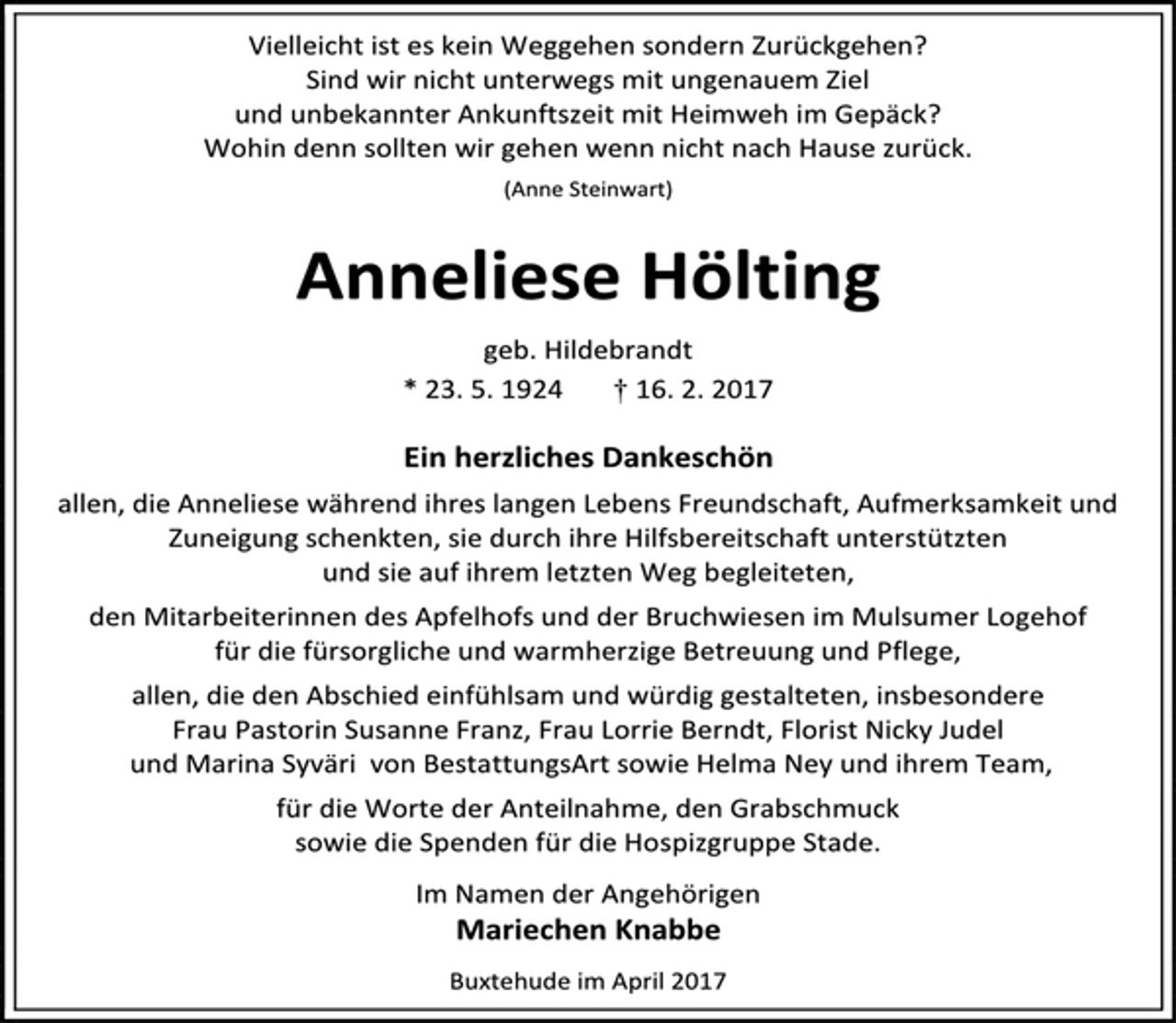 <p>Vielleicht ist es kein Weggehen sondern Zurückgehen? Sind wir nicht unterwegs mit ungenauem Ziel und unbekannter Ankunftszeit mit Heimweh im Gepäck? Wohin denn sollten wir gehen wenn nicht nach Hause zurück.<br />(Anne Steinwart)<br />Anneliese Hölting<br />geb. Hildebrandt<br />* 23. 5. 1924 † 16. 2. 2017<br />Ein herzliches Dankeschön<br />allen, die Anneliese während ihres langen Lebens Freundschaft, Aufmerksamkeit und Zuneigung schenkten, sie durch ihre Hilfsbereitschaft unterstützten<br />und sie auf ihrem letzten Weg begleiteten,<br />den Mitarbeiterinnen des Apfelhofs und der Bruchwiesen im Mulsumer Logehof für die fürsorgliche und warmherzige Betreuung und Pflege, allen, die den Abschied einfühlsam und würdig estalteten, insbesondere Frau Pastorin Susanne Franz, Frau Lorrie Berndt, Florist Nicky Judel und Marina Syväri von BestattungsArt sowie Helma Ney und ihrem Team, für die Worte der Anteilnahme, den Grabschmuck sowie die Spenden für die Hospizgruppe Stade.<br />Im Namen der Angehörigen<br />Mariechen Knabbe<br />Buxtehude, im April 2017</p>