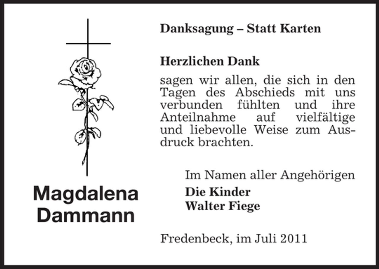 <p>Danksagung – Statt Karten<br />Herzlichen Dank<br />sagen wir allen, die sich in den<br />Tagen des Abschieds mit uns<br />verbunden fühlten und ihre<br />Anteilnahme<br />auf<br />vielfältige<br />und liebevolle Weise zum Ausdruck brachten.</p><p>Magdalena<br />Dammann</p><p>Im Namen aller Angehörigen<br />Die Kinder<br />Walter Fiege<br />Fredenbeck, im Juli 2011</p>