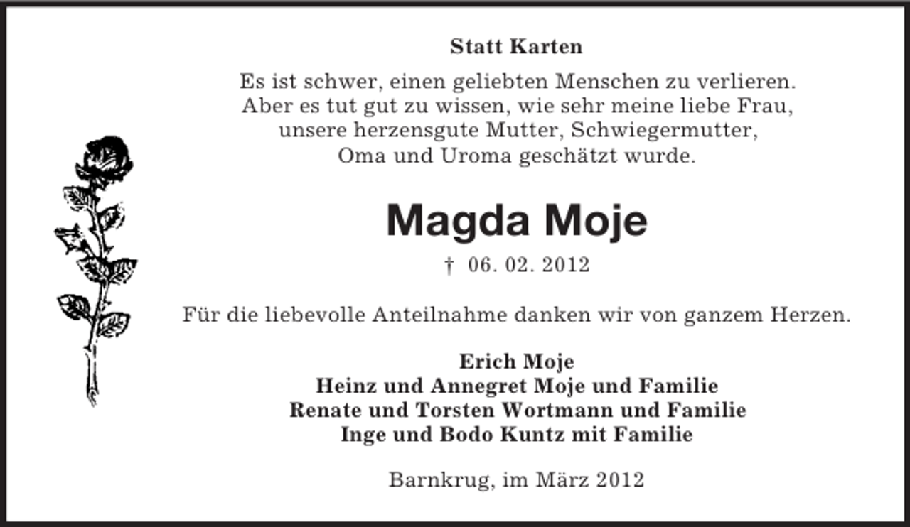 <p>Statt Karten<br />Es ist schwer, einen geliebten Menschen zu verlieren.<br />Aber es tut gut zu wissen, wie sehr meine liebe Frau,<br />unsere herzensgute Mutter, Schwiegermutter,<br />Oma und Uroma geschätzt wurde.</p><p>Magda Moje<br />† 06. 02. 2012<br />Für die liebevolle Anteilnahme danken wir von ganzem Herzen.<br />Erich Moje<br />Heinz und Annegret Moje und Familie<br />Renate und Torsten Wortmann und Familie<br />Inge und Bodo Kuntz mit Familie<br />Barnkrug, im März 2012</p>