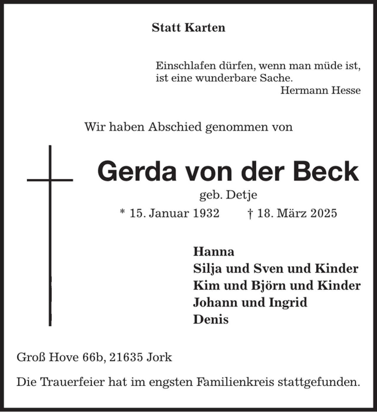 <p>Statt Karten<br />Einschlafen dürfen, wenn man müde ist,<br />ist eine wunderbare Sache.<br />Hermann Hesse<br />Wir haben Abschied genommen von<br />Gerda von der Beck<br />geb. Detje<br />* 15. Januar 1932 † 18. März 2025<br />Hanna<br />Silja und Sven und Kinder<br />Kim und Björn und Kinder<br />Johann und Ingrid<br />Denis<br />Groß Hove 66b, 21635 Jork</p><p>Die Trauerfeier hat im engsten Familienkreis stattgefunden.</p>