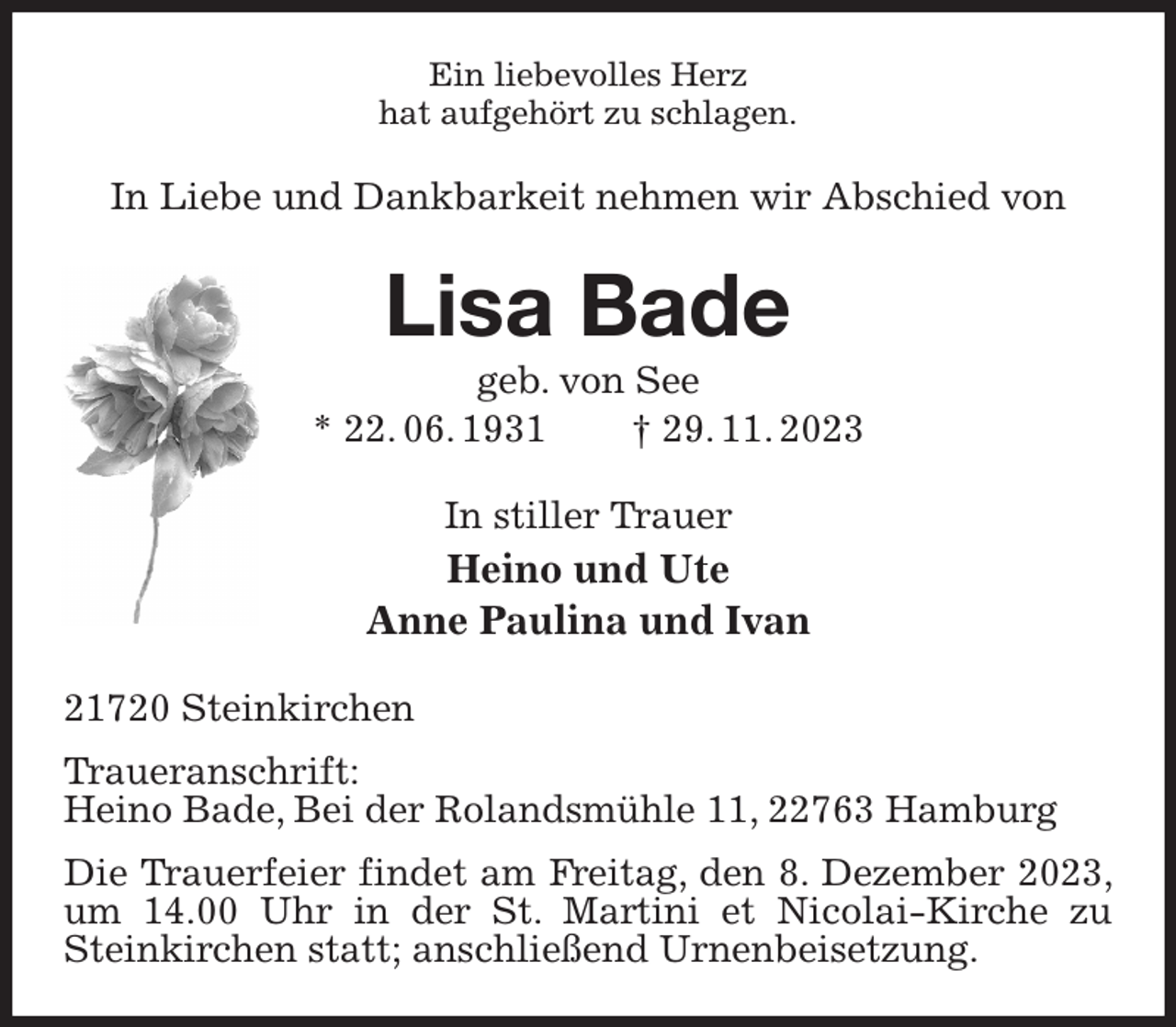 <p>Ein liebevolles Herz<br />hat aufgehört zu schlagen.<br />In Liebe und Dankbarkeit nehmen wir Abschied von<br />Lisa Bade<br />geb. von See<br />* 22. 06. 1931 † 29. 11. 2023<br />In stiller Trauer<br />Heino und Ute<br />Anne Paulina und Ivan<br />21720 Steinkirchen<br />Traueranschrift:<br />Heino Bade, Bei der Rolandsmühle 11, 22763 Hamburg<br />Die Trauerfeier findet am Freitag, den 8. Dezember 2023, um 14.00 Uhr in der St. Martini et Nicolai-Kirche zu Steinkirchen statt; anschließend Urnenbeisetzung.</p>