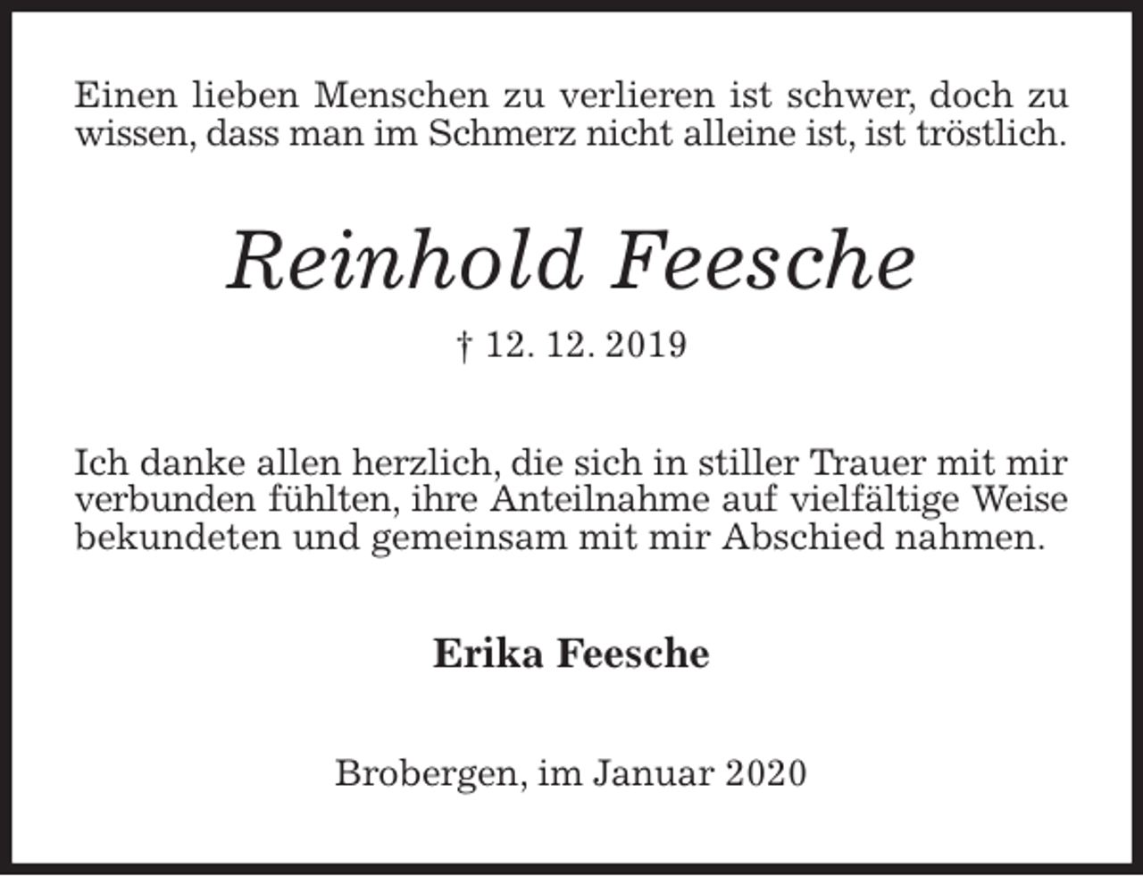 <p>Einen lieben Menschen zu verlieren ist schwer, doch zu wissen, dass man im Schmerz nicht alleine ist, ist tröstlich.<br />Reinhold Feesche<br />† 12. 12. 2019<br />Ich danke allen herzlich, die sich in stiller Trauer mit mir<br />verbunden fühlten, ihre Anteilnahme auf vielfältige Weise<br />bekundeten und gemeinsam mit mir Abschied nahmen.<br />Erika Feesche<br />Brobergen, im Januar 2020</p>