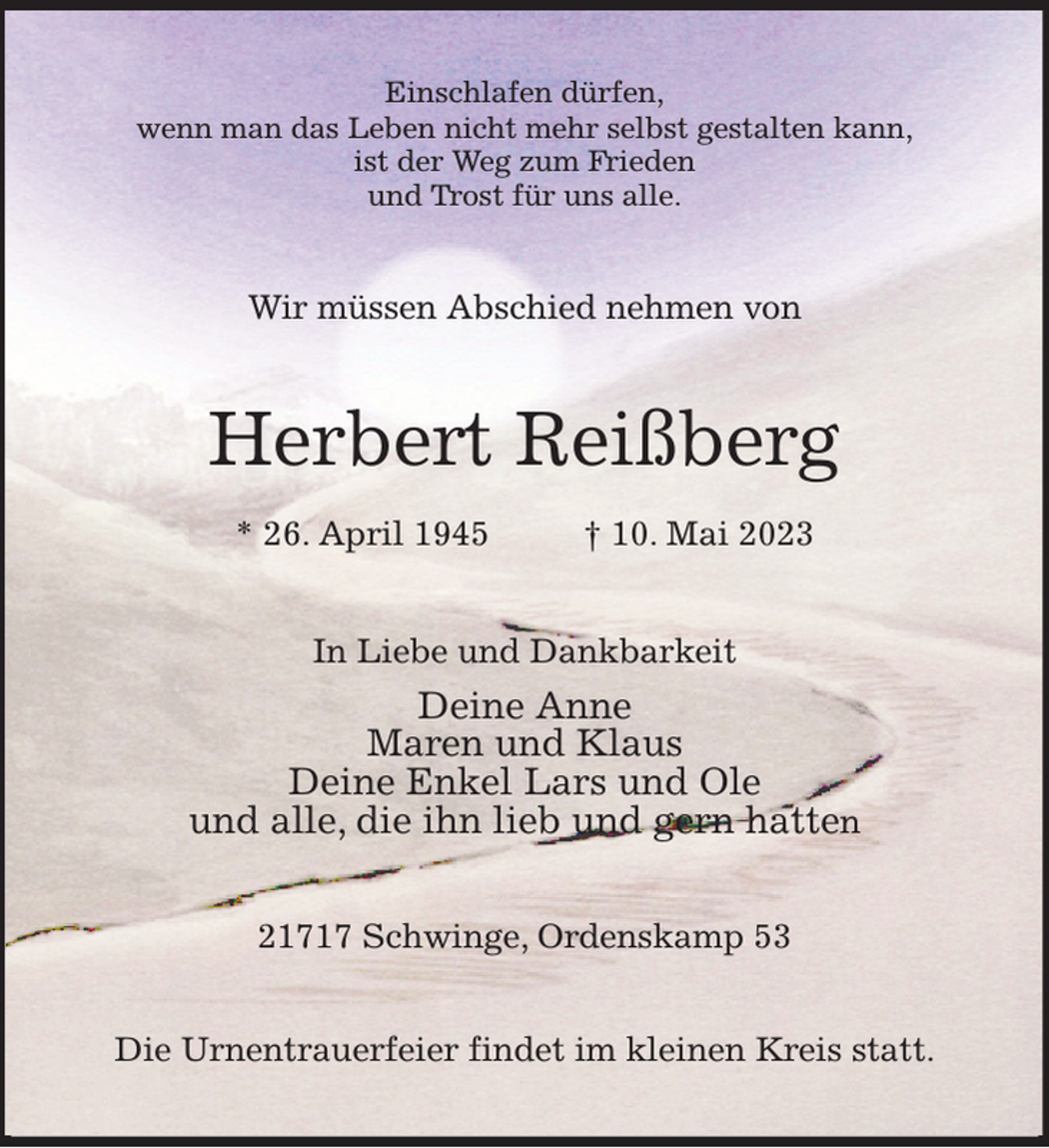 <p>Einschlafen dürfen,<br />wenn man das Leben nicht mehr selbst gestalten kann,<br />ist der Weg zum Frieden<br />und Trost für uns alle.<br />Wir müssen Abschied nehmen von<br />Herbert Reißberg<br />* 26. April 1945 † 10. Mai 2023<br />In Liebe und Dankbarkeit<br />Deine Anne<br />Maren und Klaus<br />Deine Enkel Lars und Ole<br />und alle, die ihn lieb und gern hatten<br />21717 Schwinge, Ordenskamp 53<br />Die Urnentrauerfeier findet im kleinen Kreis statt.</p>