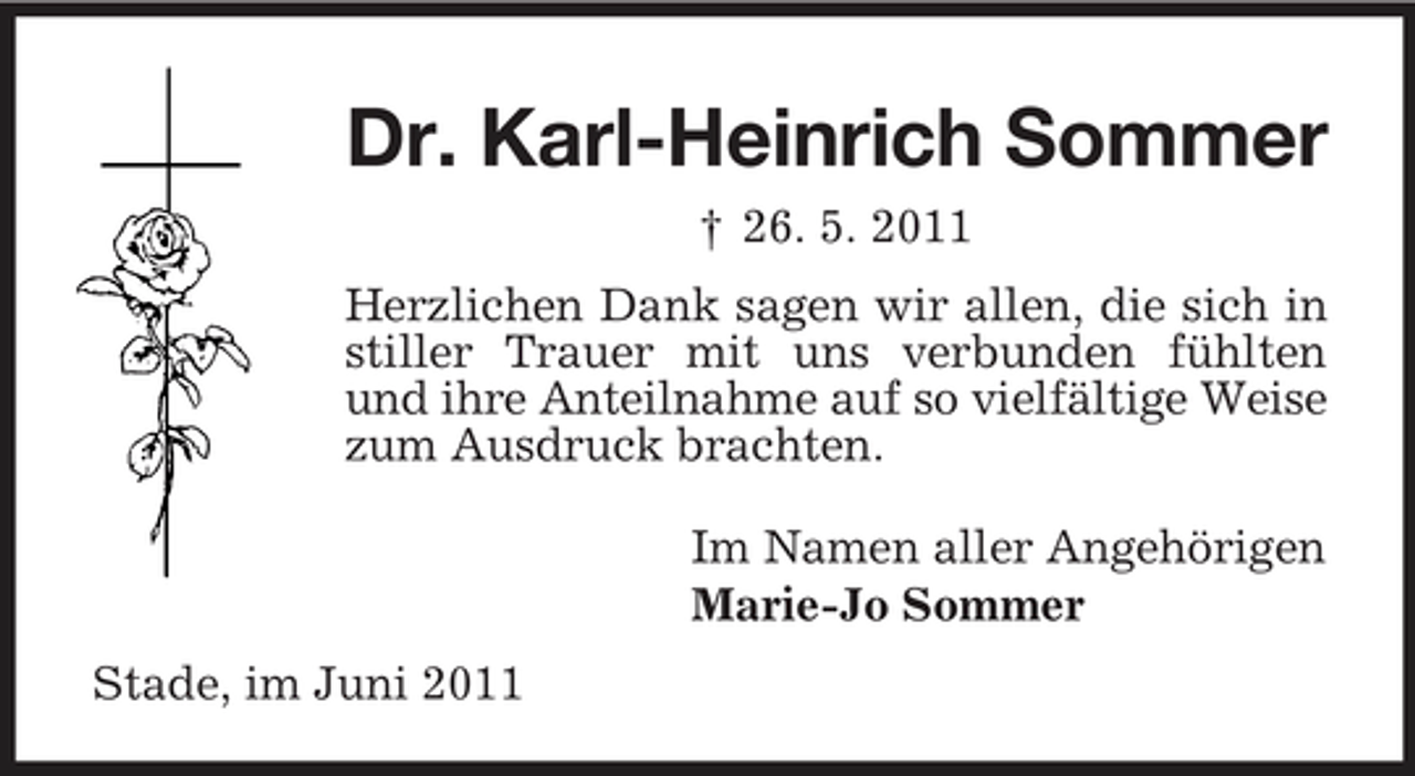 <p>Dr. Karl-Heinrich Sommer<br />† 26. 5. 2011 Herzlichen Dank sagen wir allen, die sich in stiller Trauer mit uns verbunden fühlten und ihre Anteilnahme auf so vielfältige Weise zum Ausdruck brachten. Im Namen aller Angehörigen Marie-Jo Sommer Stade, im Juni 2011</p>