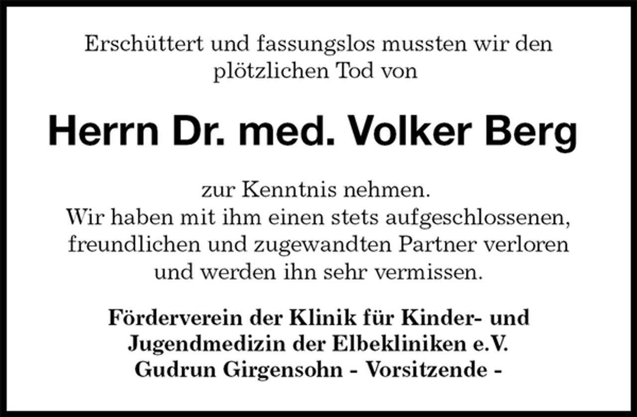 <p>Erschüttert und fassungslos mussten wir den<br />plötzlichen Tod von<br />Herrn Dr. med. Volker Berg<br />zur Kenntnis nehmen.<br />Wir haben mit ihm einen stets aufgeschlossenen,<br />freundlichen und zugewandten Partner verloren<br />und werden ihn sehr vermissen.<br />Förderverein der Klinik für Kinder- und<br />Jugendmedizin der Elbekliniken e.V.<br />Gudrun Girgensohn - Vorsitzende -</p>