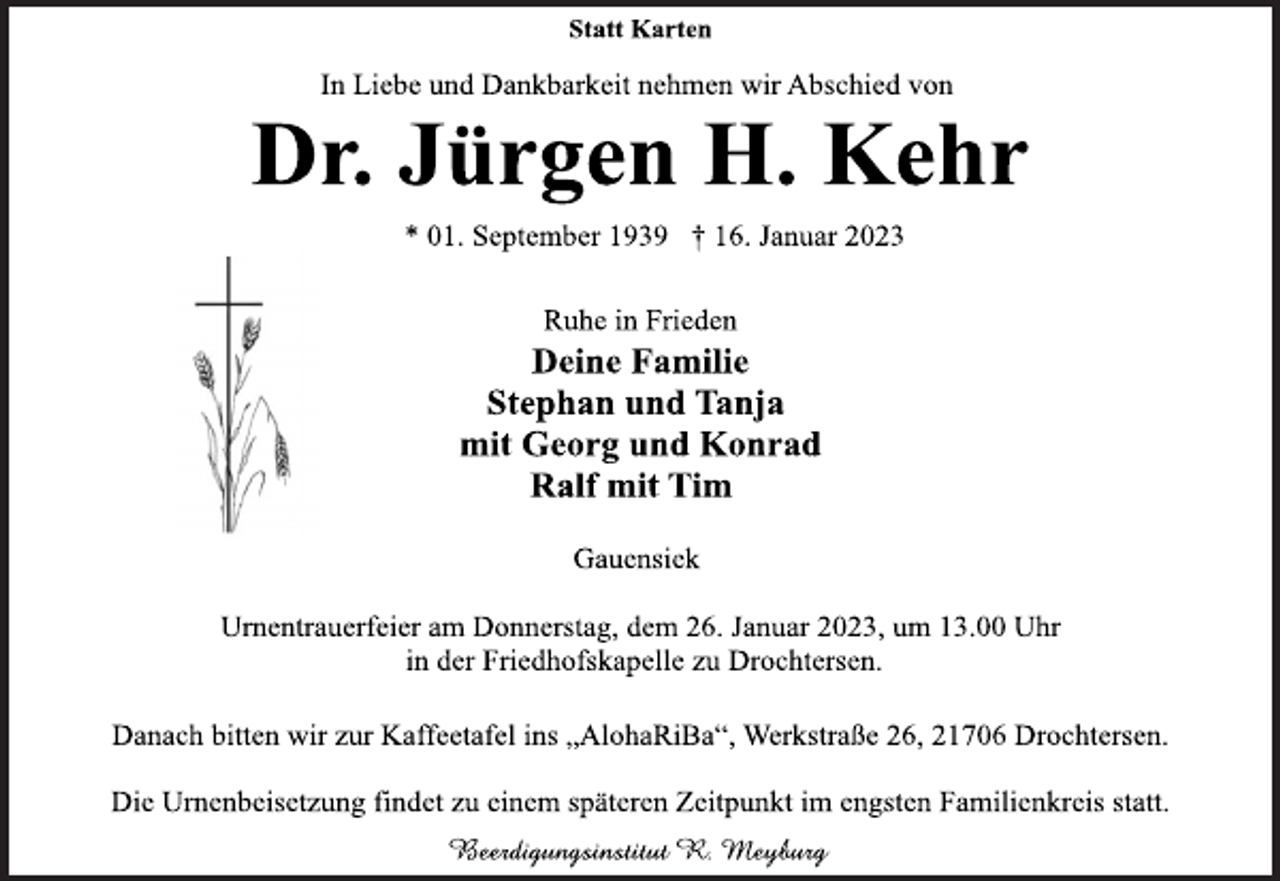 <p>Statt Karten<br />In Liebe und Dankbarkeit nehmen wir Abschied von<br />Dr. Jürgen H. Kehr<br />* 01. September 1939 † 16. Januar 2023<br />Ruhe in Frieden<br />Deine Familie<br />Stephan und Tanja<br />mit Georg und Konrad<br />Ralf mit Tim<br />Gauensiek<br />Urnentrauerfeier am Donnerstag, dem 26. Januar 2023, um 13.00 Uhr<br />in der Friedhofskapelle zu Drochtersen.<br />Danach bitten wir zur Kaffeetafel ins „AlohaRiBa“, Werkstraße 26, 21706 Drochtersen.<br />Die Urnenbeisetzung findet zu einem späteren Zeitpunkt im engsten Familienkreis statt.<br />Beerdigungsinstitut R. Meyburg</p>