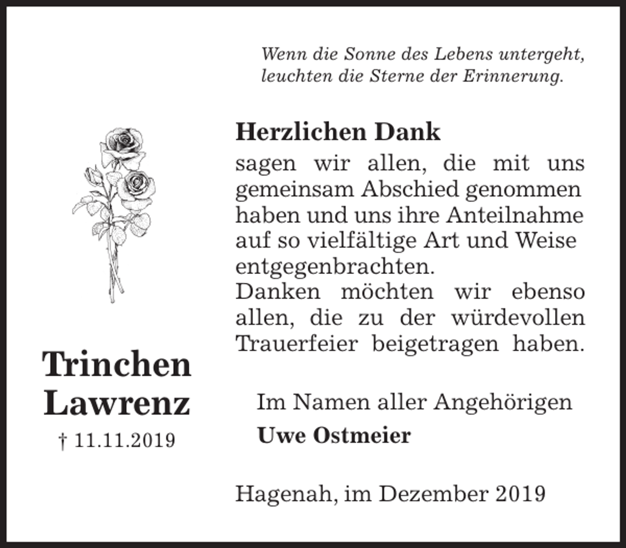 <p>Wenn die Sonne des Lebens untergeht,<br />leuchten die Sterne der Erinnerung.<br />Herzlichen Dank<br />sagen wir allen, die mit uns<br />gemeinsam Abschied genommen haben und uns ihre Anteilnahme auf so vielfältige Art und Weise entgegenbrachten.<br />Danken möchten wir ebenso<br />allen, die zu der würdevollen<br />Trauerfeier beigetragen haben.<br />Im Namen aller Angehörigen<br />Uwe Ostmeier<br />Hagenah, im Dezember 2019<br />Trinchen<br />Lawrenz<br />† 11.11.2019</p>