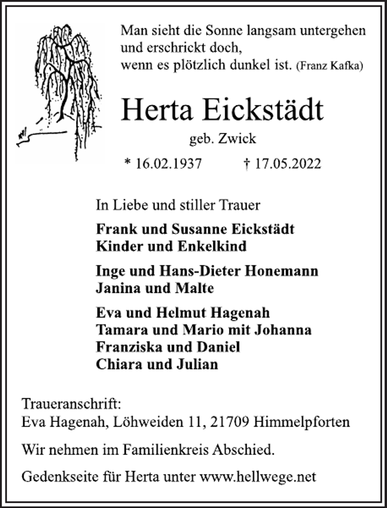 <p>Man sieht die Sonne langsam untergehen<br />und erschrickt doch,<br />wenn es plötzlich dunkel ist. (Franz Kafka)<br />Herta Eickstädt<br />geb. Zwick<br />* 16.02.1937 † 17.05.2022<br />In Liebe und stiller Trauer<br />Frank und Susanne Eickstädt<br />Kinder und Enkelkind<br />Inge und Hans-Dieter Honemann<br />Janina und Malte<br />Eva und Helmut Hagenah<br />Tamara und Mario mit Johanna<br />Franziska und Daniel<br />Chiara und Julian<br />Traueranschrift:<br />Eva Hagenah, Löhweiden 11, 21709 Himmelpforten<br />Wir nehmen im Familienkreis Abschied.<br />Gedenkseite für Herta unter www.hellwege.net</p>