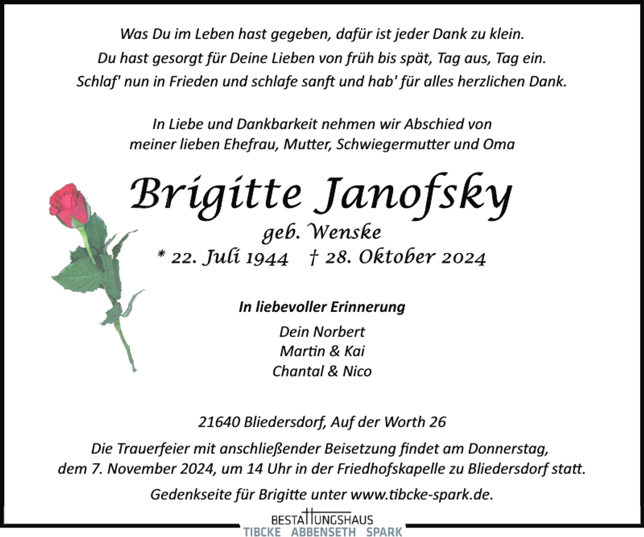 <p>Was Du im Leben hast gegeben, dafür ist jeder Dank zu klein.<br />Du hast gesorgt für Deine Lieben von früh bis spät, Tag aus, Tag ein.<br />Schlaf' nun in Frieden und schlafe san� und hab' für alles herzlichen Dank.<br />In Liebe und Dankbarkeit nehmen wir Abschied von<br />meiner lieben Ehefrau, Mu�er, Schwiegermu�er und Oma</p><p>In liebevoller Erinnerung<br />Dein Norbert<br />Mar�n &amp; Kai<br />Chantal &amp; Nico<br />21640 Bliedersdorf, Auf der Worth 26<br />Die Trauerfeier mit anschließender Beisetzung ﬁndet am Donnerstag,<br />dem 7. November 2024, um 14 Uhr in der Friedhofskapelle zu Bliedersdorf sta�.<br />Gedenkseite für Brigi�e unter www.�bcke­spark.de.</p>