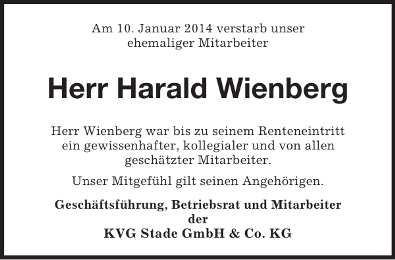 <p>Am 10. Januar 2014 verstarb unser<br />ehemaliger Mitarbeiter<br />Herr Harald Wienberg<br />Herr Wienberg war bis zu seinem Renteneintritt<br />ein gewissenhafter, kollegialer und von allen<br />geschätzter Mitarbeiter.<br />Unser Mitgefühl gilt seinen Angehörigen.<br />Geschäftsführung, Betriebsrat und Mitarbeiter<br />der<br />KVG Stade GmbH</p>