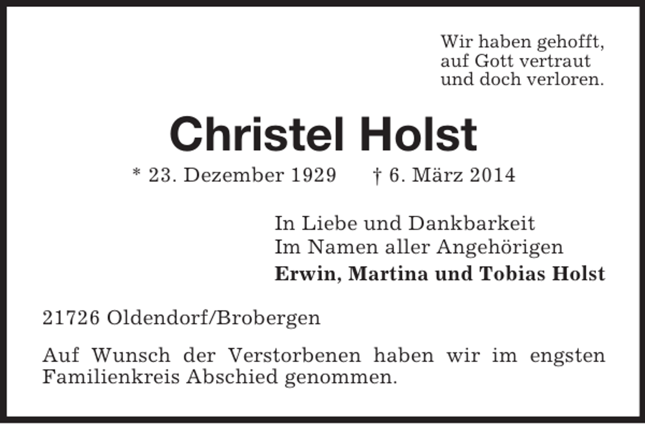<p>Wir haben gehofft,<br />auf Gott vertraut<br />und doch verloren.<br />Christel Holst<br />* 23. Dezember 1929 † 6. März 2014<br />In Liebe und Dankbarkeit<br />Im Namen aller Angehörigen<br />Erwin, Martina und Tobias Holst<br />21726 Oldendorf/Brobergen<br />Auf Wunsch der Verstorbenen haben wir im engsten<br />Familienkreis Abschied genommen.</p>