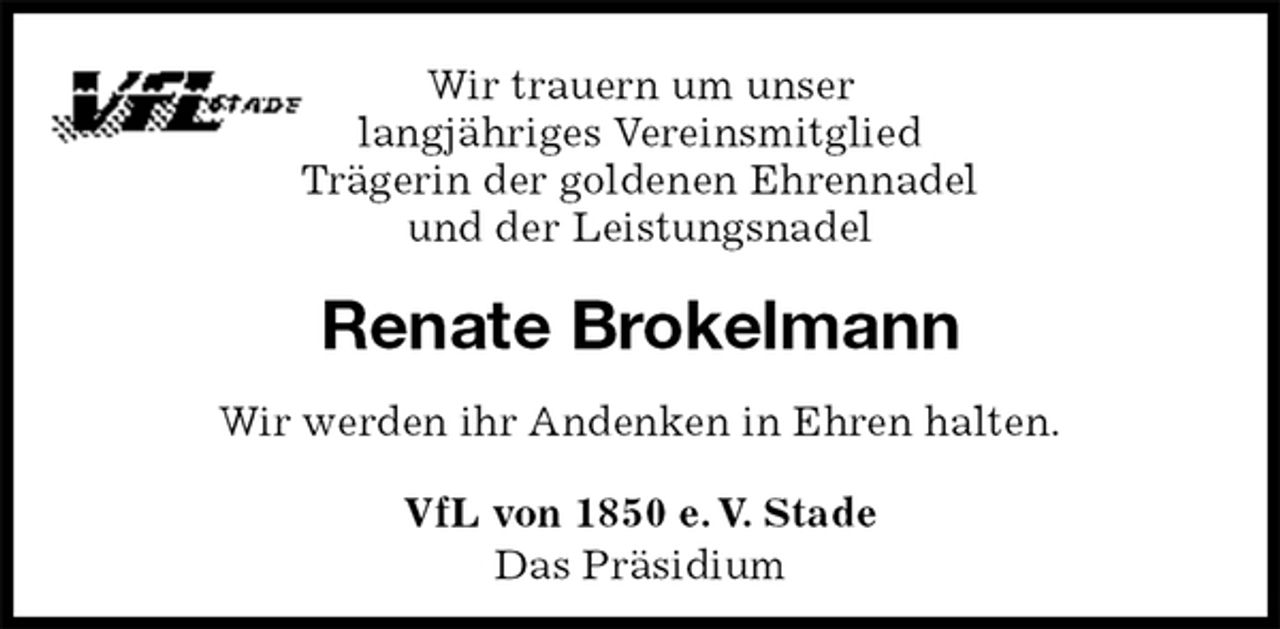 <p>VfL von 1850 e. V. Stade<br />Das Präsidium<br />Renate Brokelmann<br />Wir werden ihr Andenken in Ehren halten.<br />Wir trauern um unser<br />langjähriges Vereinsmitglied<br />Trägerin der goldenen Ehrennadel<br />und der Leistungsnadel</p>