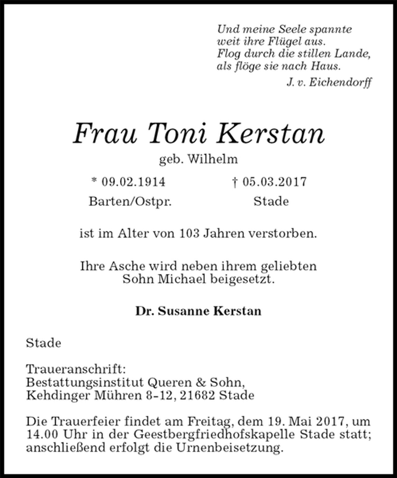 <p>Und meine Seele spannte<br />weit ihre Flügel aus.<br />Flog durch die stillen Lande,<br />als flöge sie nach Haus.<br />J. v. Eichendorff<br />Frau Toni Kerstan<br />geb. Wilhelm<br />* 09.02.1914 † 05.03.2017<br />Barten/Ostpr. Stade<br />ist im Alter von 103 Jahren verstorben.</p>
<p>Ihre Asche wird neben ihrem geliebten<br />Sohn Michael beigesetzt.<br />Dr. Susanne Kerstan<br />Stade</p>
<p>Traueranschrift:<br />Bestattungsinstitut Queren &amp; Sohn,<br />Kehdinger Mühren 8-12, 21682 Stade</p>
<p>Die Trauerfeier findet am Freitag, dem 19. Mai 2017, um 14.00 Uhr in der Geestbergfriedhofskapelle Stade statt; anschließend erfolgt die Urnenbeisetzung.</p>