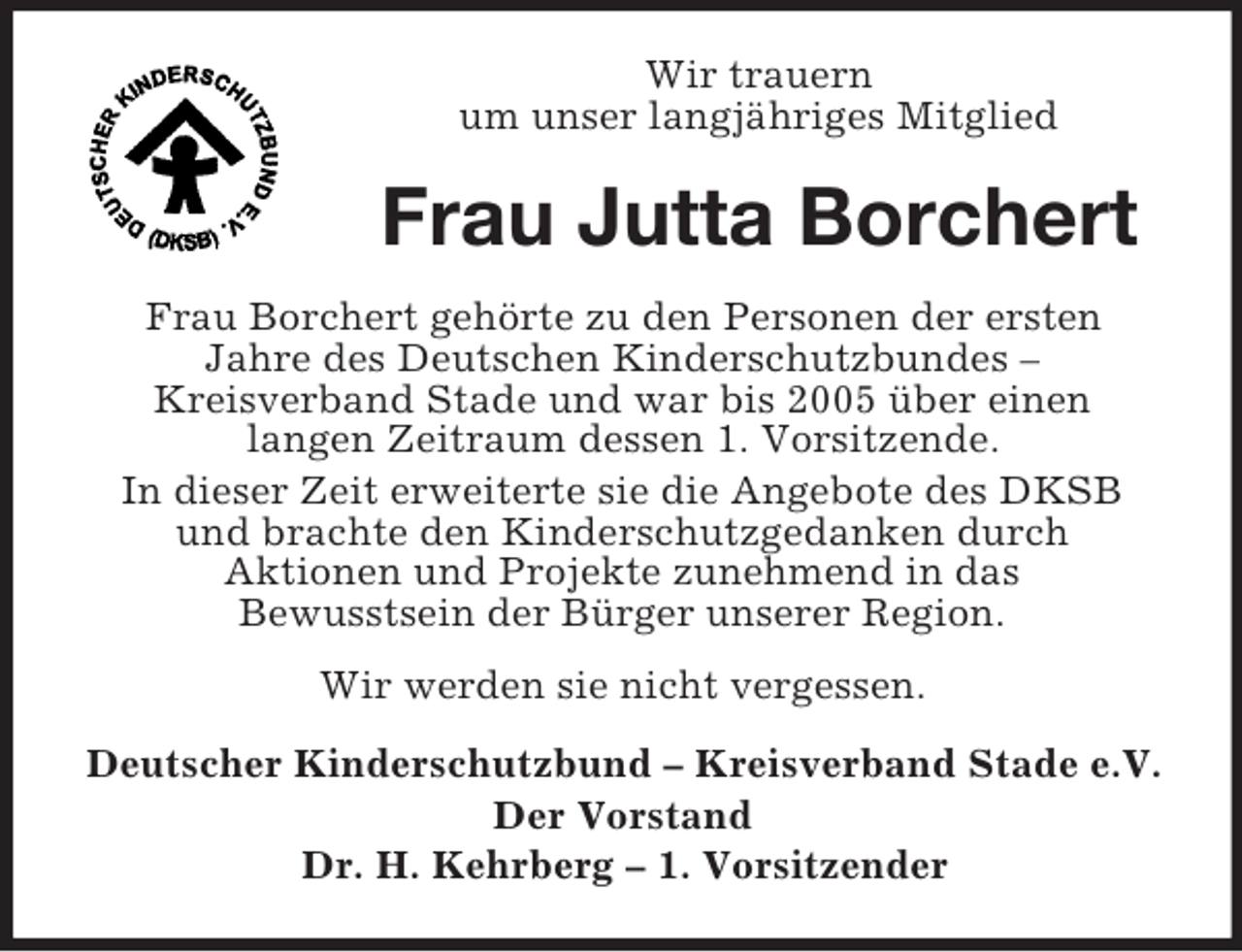 <p>Wir trauern<br />um unser langjähriges Mitglied</p><p>Frau Jutta Borchert<br />Frau Borchert gehörte zu den Personen der ersten<br />Jahre des Deutschen Kinderschutzbundes –<br />Kreisverband Stade und war bis 2005 über einen<br />langen Zeitraum dessen 1. Vorsitzende.<br />In dieser Zeit erweiterte sie die Angebote des DKSB<br />und brachte den Kinderschutzgedanken durch<br />Aktionen und Projekte zunehmend in das<br />Bewusstsein der Bürger unserer Region.<br />Wir werden sie nicht vergessen.<br />Deutscher Kinderschutzbund – Kreisverband Stade e.V.<br />Der Vorstand<br />Dr. H. Kehrberg – 1. Vorsitzender</p>