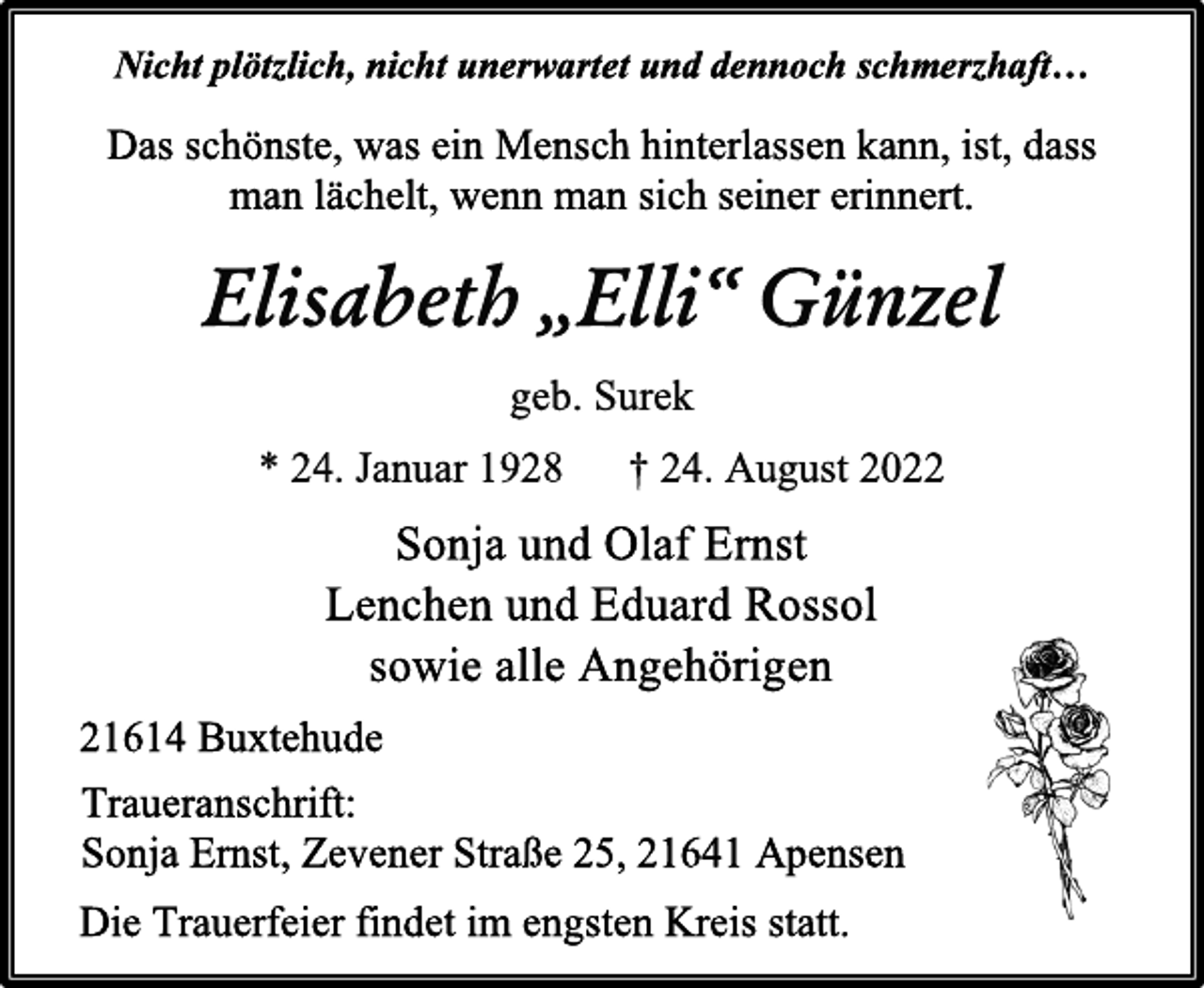 <p>Nicht plötzlich, nicht unerwartet und dennoch schmerzhaft…<br />Das schönste, was ein Mensch hinterlassen kann, ist, dass<br />man lächelt, wenn man sich seiner erinnert.<br />Elisabeth „Elli“ Günzel<br />geb. Surek<br />* 24. Januar 1928 † 24. August 2022<br />Sonja und Olaf Ernst<br />Lenchen und Eduard Rossol<br />sowie alle Angehörigen<br />Traueranschrift:<br />Sonja Ernst, Zevener Straße 25, 21641 Apensen<br />21614 Buxtehude<br />Die Trauerfeier findet im engsten Kreis statt.</p>
