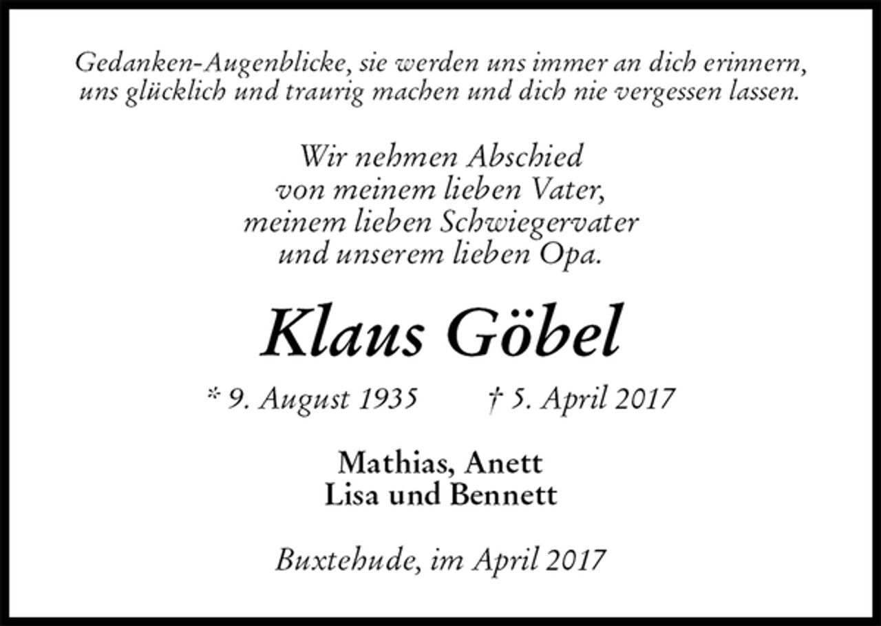 <p>Gedanken-Augenblicke, sie werden uns immer an dich erinnern,<br />uns glücklich und traurig machen und dich nie vergessen lassen.<br />Wir nehmen Abschied<br />von meinem lieben Vater,<br />meinem lieben Schwiegervater<br />und unserem lieben Opa.<br />Klaus Göbel<br />* 9. August 1935 † 5. April 2017<br />Mathias, Anett<br />Lisa und Bennett<br />Buxtehude, im April 2017</p>