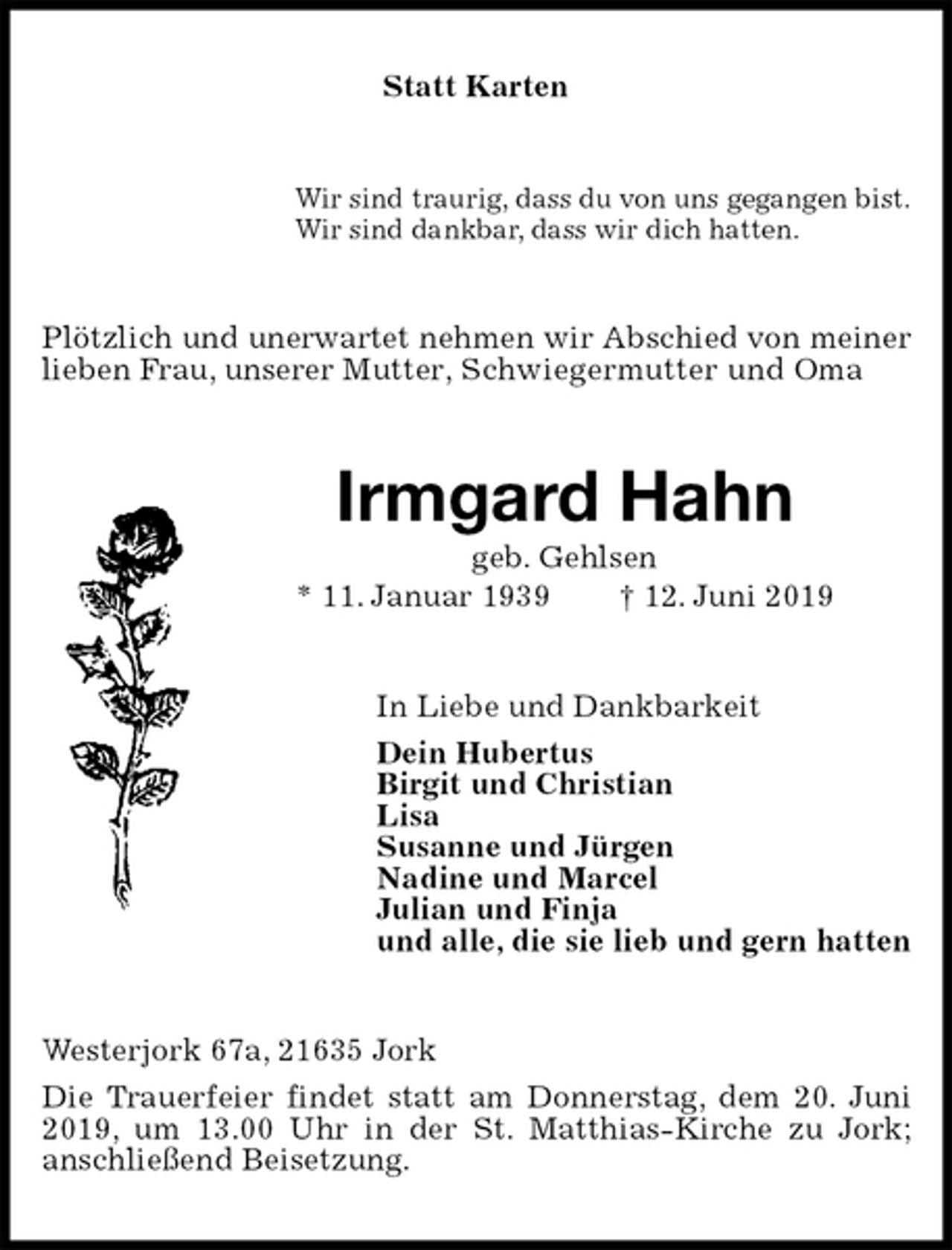 <p>Statt Karten<br />Wir sind traurig, dass du von uns gegangen bist.<br />Wir sind dankbar, dass wir dich hatten.<br />Plötzlich und unerwartet nehmen wir Abschied von meiner lieben Frau, unserer Mutter, Schwiegermutter und Oma<br />Irmgard Hahn<br />geb. Gehlsen<br />* 11. Januar 1939 † 12. Juni 2019<br />In Liebe und Dankbarkeit<br />Dein Hubertus<br />Birgit und Christian<br />Lisa<br />Susanne und Jürgen<br />Nadine und Marcel<br />Julian und Finja<br />und alle, die sie lieb und gern hatten<br />Westerjork 67a, 21635 Jork<br />Die Trauerfeier findet statt am Donnerstag, dem 20. Juni 2019, um 13.00 Uhr in der St. Matthias-Kirche zu Jork;<br />anschließend Beisetzung.</p>