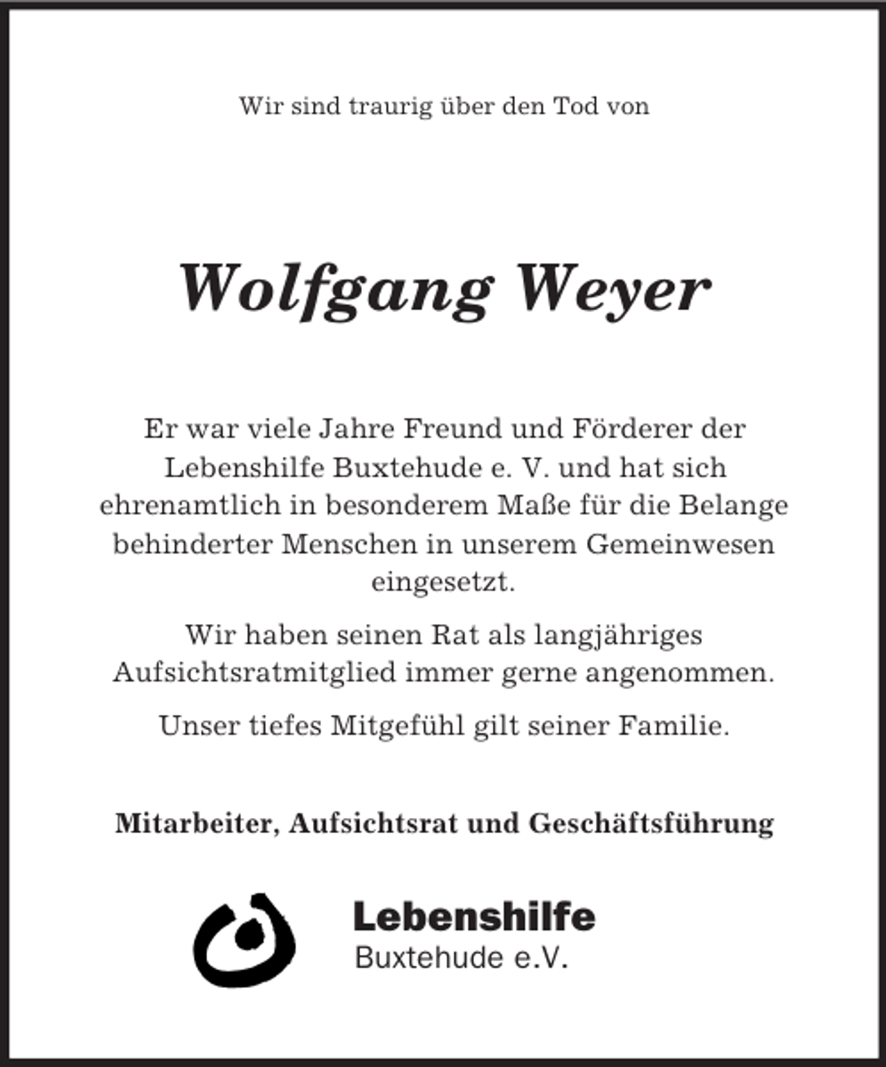 <p>Wir sind traurig über den Tod von<br />Wolfgang Weyer<br />Er war viele Jahre Freund und Förderer der<br />Lebenshilfe Buxtehude e. V. und hat sich<br />ehrenamtlich in besonderem Maße für die Belange<br />behinderter Menschen in unserem Gemeinwesen<br />eingesetzt.<br />Wir haben seinen Rat als langjähriges<br />Aufsichtsratmitglied immer gerne angenommen.<br />Unser tiefes Mitgefühl gilt seiner Familie.</p><p>Mitarbeiter, Aufsichtsrat und Geschäftsführung<br />Lebenshilfe<br />Buxtehude e.V.</p>