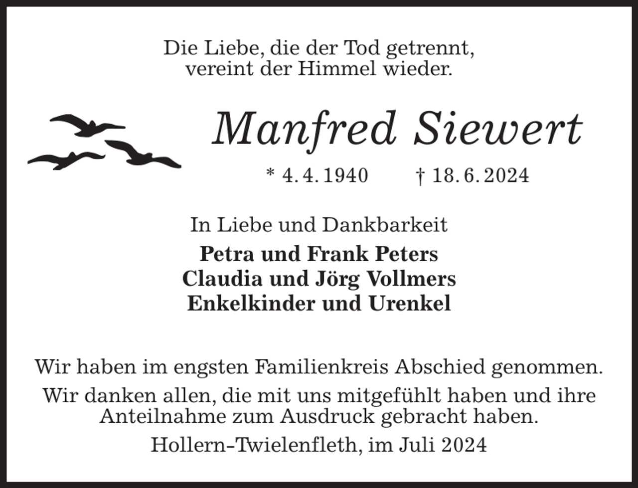 <p>Die Liebe, die der Tod getrennt,<br />vereint der Himmel wieder.<br />Manfred Siewert<br />* 4. 4. 1940 † 18. 6. 2024<br />In Liebe und Dankbarkeit<br />Petra und Frank Peters<br />Claudia und Jörg Vollmers<br />Enkelkinder und Urenkel<br />Wir haben im engsten Familienkreis Abschied genommen.<br />Wir danken allen, die mit uns mitgefühlt haben und ihre Anteilnahme zum Ausdruck gebracht haben.<br />Hollern-Twielenfleth, im Juli 2024</p>