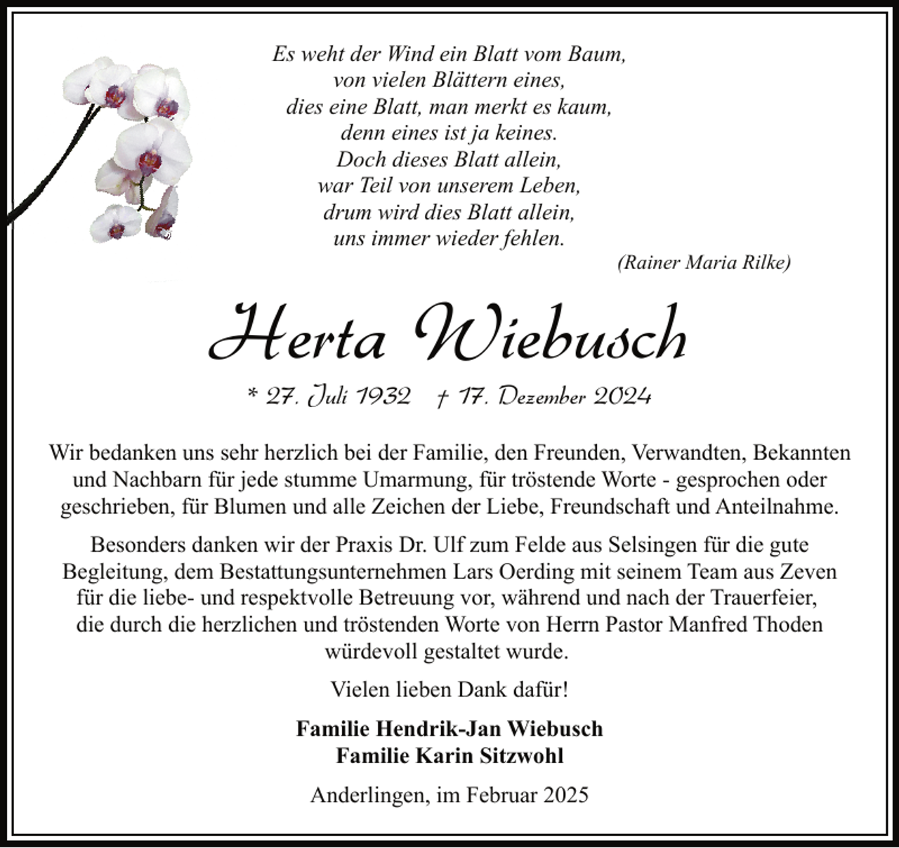<p>Es weht der Wind ein Blatt vom Baum,<br />von vielen Blättern eines,<br />dies eine Blatt, man merkt es kaum,<br />denn eines ist ja keines.<br />Doch dieses Blatt allein,<br />war Teil von unserem Leben,<br />drum wird dies Blatt allein,<br />uns immer wieder fehlen.</p><p>(Rainer Maria Rilke)</p><p>Herta Wiebusch<br />* 27. Juli 1932 † 17. Dezember 2024</p><p>Wir bedanken uns sehr herzlich bei der Familie, den Freunden, Verwandten, Bekannten<br />und Nachbarn für jede stumme Umarmung, für tröstende Worte - gesprochen oder<br />geschrieben, für Blumen und alle Zeichen der Liebe, Freundschaft und Anteilnahme.<br />Besonders danken wir der Praxis Dr. Ulf zum Felde aus Selsingen für die gute<br />Begleitung, dem Bestattungsunternehmen Lars Oerding mit seinem Team aus Zeven<br />für die liebe- und respektvolle Betreuung vor, während und nach der Trauerfeier,<br />die durch die herzlichen und tröstenden Worte von Herrn Pastor Manfred Thoden<br />würdevoll gestaltet wurde.<br />Vielen lieben Dank dafür!<br />Familie Hendrik-Jan Wiebusch<br />Familie Karin Sitzwohl<br />Anderlingen, im Februar 2025</p>