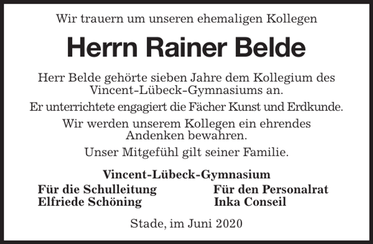 <p>Wir trauern um unseren ehemaligen Kollegen<br />Herrn Rainer Belde<br />Herr Belde gehörte sieben Jahre dem Kollegium des Vincent-Lübeck-Gymnasiums an.<br />Er unterrichtete engagiert die Fächer Kunst und Erdkunde.<br />Wir werden unserem Kollegen ein ehrendes<br />Andenken bewahren.<br />Unser Mitgefühl gilt seiner Familie.<br />Vincent-Lübeck-Gymnasium<br />Für die Schulleitung Für den Personalrat<br />Elfriede Schöning Inka Conseil<br />Stade, im Juni 2020</p>