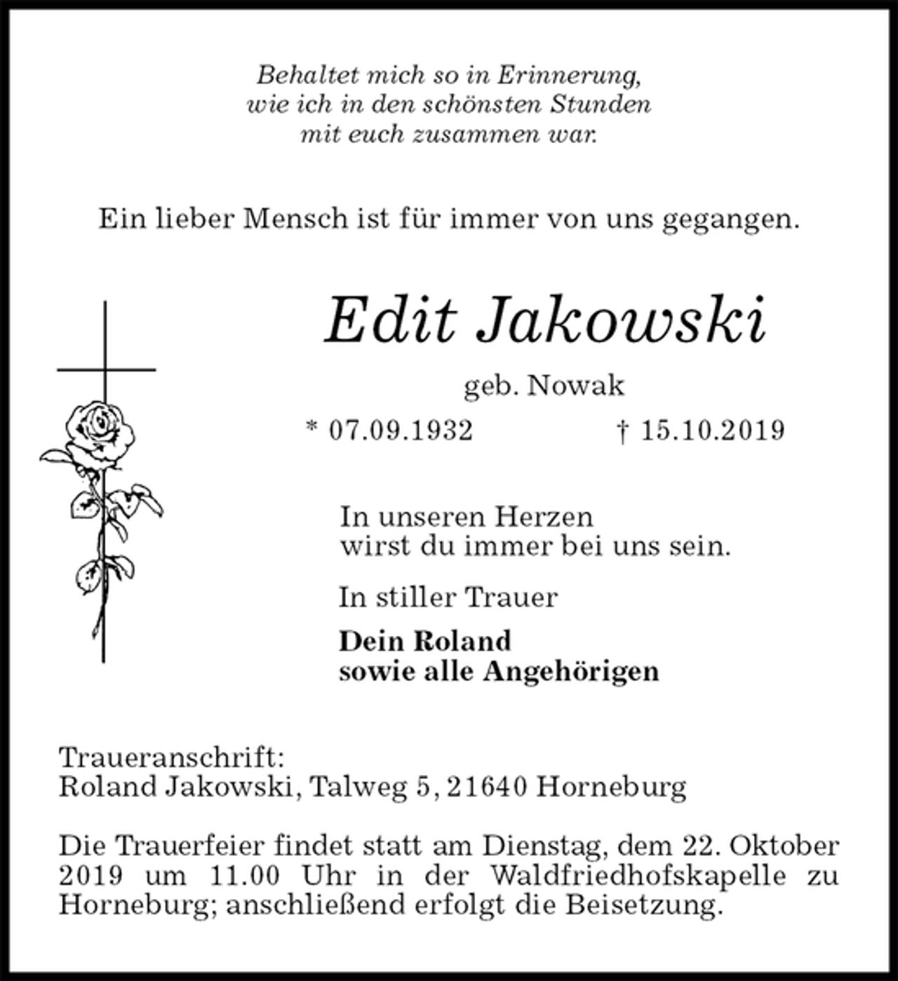 <p>Behaltet mich so in Erinnerung,<br />wie ich in den schönsten Stunden<br />mit euch zusammen war.<br />Ein lieber Mensch ist für immer von uns gegangen.<br />Edit Jakowski<br />geb. Nowak<br />* 07.09.1932 † 15.10.2019<br />In unseren Herzen<br />wirst du immer bei uns sein.<br />In stiller Trauer<br />Dein Roland<br />sowie alle Angehörigen<br />Traueranschrift:<br />Roland Jakowski, Talweg 5, 21640 Horneburg</p>
<p>Die Trauerfeier findet statt am Dienstag, dem 22. Oktober<br />2019 um 11.00 Uhr in der Waldfriedhofskapelle zu<br />Horneburg; anschließend erfolgt die Beisetzung.</p>