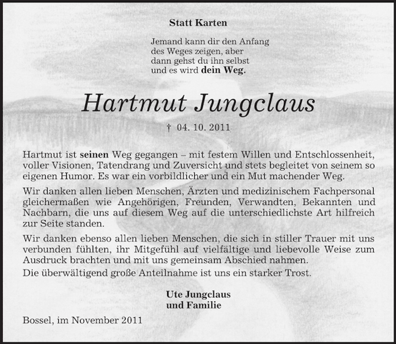 <p>Statt Karten<br />Jemand kann dir den Anfang<br />des Weges zeigen, aber<br />dann gehst du ihn selbst<br />und es wird dein Weg.<br />Hartmut Jungclaus<br />† 04. 10. 2011<br />Hartmut ist seinen Weg gegangen – mit festem Willen und Entschlossenheit, voller Visionen, Tatendrang und Zuversicht und stets begleitet von seinem so eigenen Humor. Es war ein vorbildlicher und ein Mut machender Weg.<br />Wir danken allen lieben Menschen, Ärzten und medizinischem Fachpersonal gleichermaßen wie Angehörigen, Freunden, Verwandten, Bekannten und Nachbarn, die uns auf diesem Weg auf die unterschiedlichste Art hilfreich zur Seite standen.<br />Wir danken ebenso allen lieben Menschen, die sich in stiller Trauer mit uns verbunden fühlten, ihr Mitgefühl auf vielfältige und liebevolle Weise zum Ausdruck brachten und mit uns gemeinsam Abschied nahmen.<br />Die überwältigend große Anteilnahme ist uns ein starker Trost.</p><p>Ute Jungclaus<br />und Familie<br />Bossel, im November 2011</p>