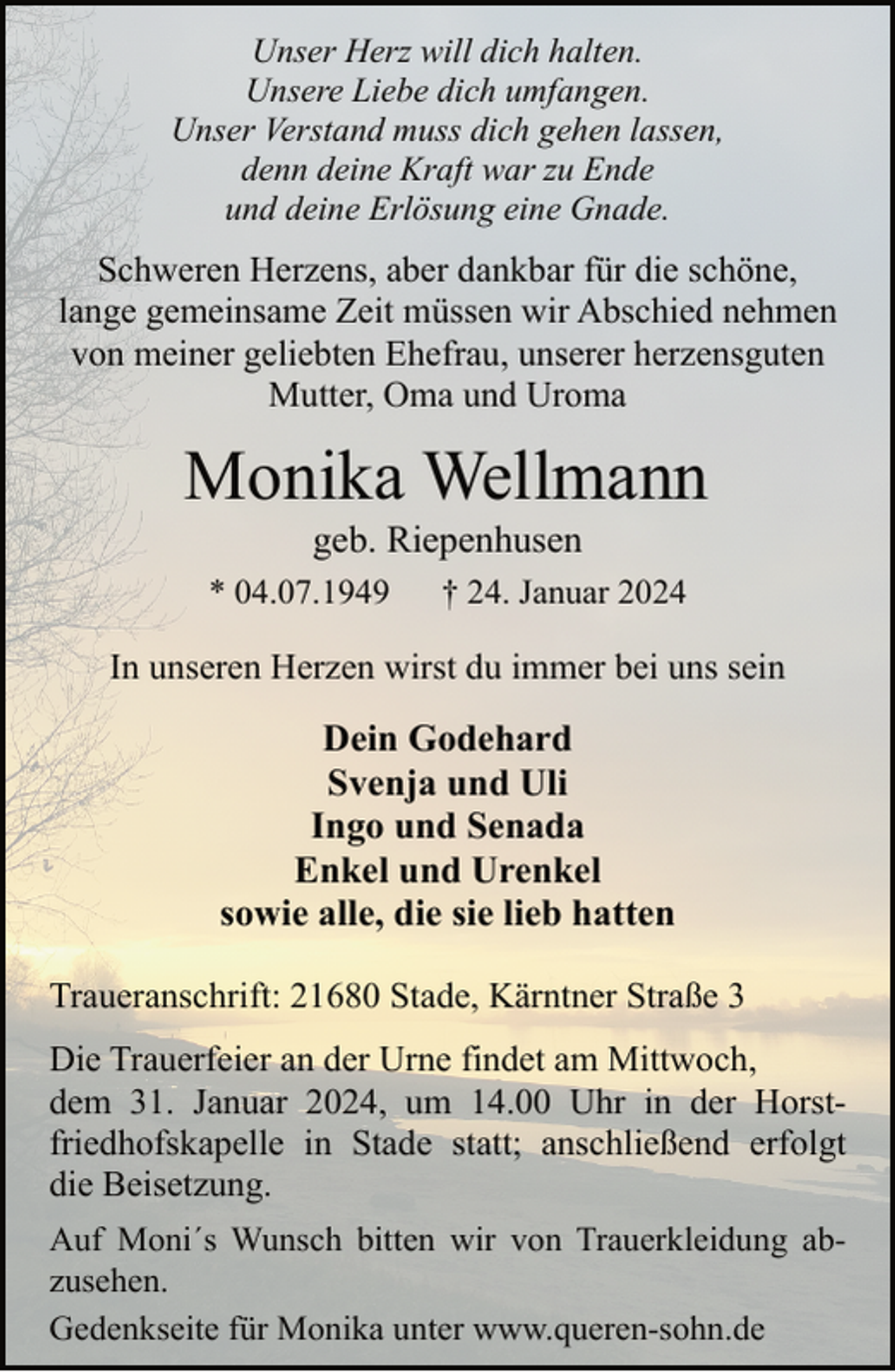 <p>Unser Herz will dich halten.<br />Unsere Liebe dich umfangen.<br />Unser Verstand muss dich gehen lassen,<br />denn deine Kraft war zu Ende<br />und deine Erlösung eine Gnade.</p><p>Schweren Herzens, aber dankbar für die schöne,<br />lange gemeinsame Zeit müssen wir Abschied nehmen<br />von meiner geliebten Ehefrau, unserer herzensguten<br />Mutter, Oma und Uroma</p><p>Monika Wellmann<br />geb. Riepenhusen</p><p>* 04.07.1949</p><p>† 24. Januar 2024</p><p>In unseren Herzen wirst du immer bei uns sein</p><p>Dein Godehard<br />Svenja und Uli<br />Ingo und Senada<br />Enkel und Urenkel<br />sowie alle, die sie lieb hatten<br />Traueranschrift: 21680 Stade, Kärntner Straße 3<br />Die Trauerfeier an der Urne findet am Mittwoch,<br />dem 31. Januar 2024, um 14.00 Uhr in der Horstfriedhofskapelle in Stade statt; anschließend erfolgt<br />die Beisetzung.<br />Auf Moni´s Wunsch bitten wir von Trauerkleidung abzusehen.<br />Gedenkseite für Monika unter www.queren-sohn.de</p>