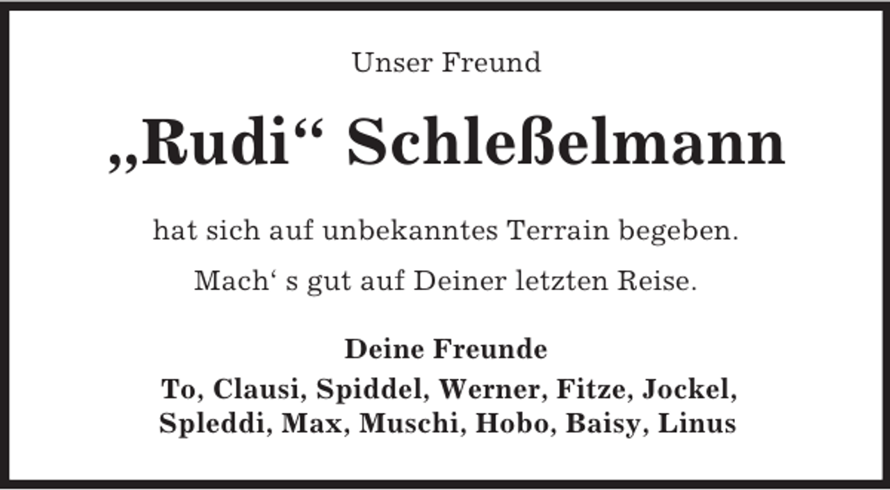 <p>Unser Freund<br />„Rudi“ Schleßelmann<br />hat sich auf unbekanntes Terrain begeben.<br />Mach‘ s gut auf Deiner letzten Reise.<br />Deine Freunde<br />To, Clausi, Spiddel, Werner, Fitze, Jockel,<br />Spleddi, Max, Muschi, Hobo, Baisy, Linus</p>