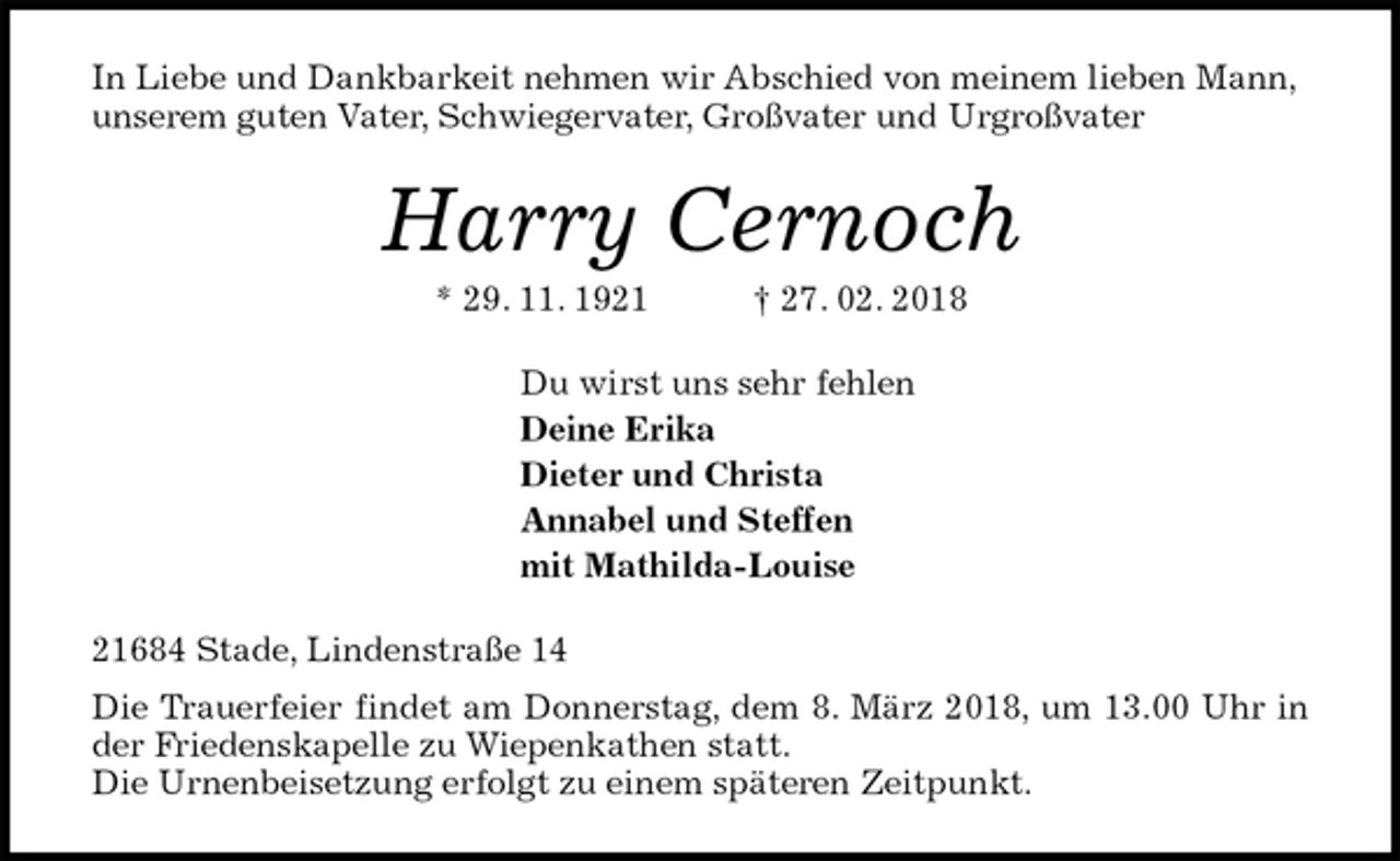 <p>In Liebe und Dankbarkeit nehmen wir Abschied von meinem lieben Mann, unserem guten Vater, Schwiegervater, Großvater und Urgroßvater<br />Harry Cernoch<br />* 29. 11. 1921 † 27. 02. 2018<br />Du wirst uns sehr fehlen<br />Deine Erika<br />Dieter und Christa<br />Annabel und Steffen<br />mit Mathilda-Louise<br />21684 Stade, Lindenstraße 14<br />Die Trauerfeier findet am Donnerstag, dem 8. März 2018, um 13.00 Uhr in der Friedenskapelle zu Wiepenkathen statt.<br />Die Urnenbeisetzung erfolgt zu einem späteren Zeitpunkt.</p>