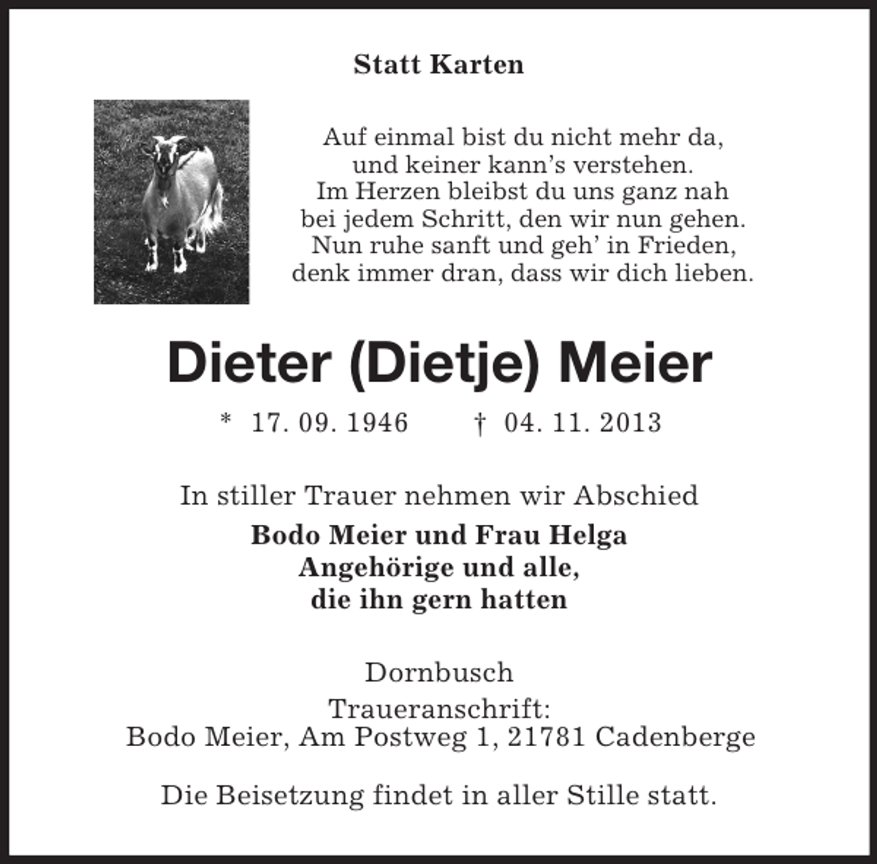 <p>Statt Karten<br />Auf einmal bist du nicht mehr da,<br />und keiner kann’s verstehen.<br />Im Herzen bleibst du uns ganz nah<br />bei jedem Schritt, den wir nun gehen.<br />Nun ruhe sanft und geh’ in Frieden,<br />denk immer dran, dass wir dich lieben.<br />Dieter (Dietje) Meier<br />* 17. 09. 1946 † 04. 11. 2013<br />In stiller Trauer nehmen wir Abschied<br />Bodo Meier und Frau Helga<br />Angehörige und alle,<br />die ihn gern hatten<br />Dornbusch<br />Traueranschrift:<br />Bodo Meier, Am Postweg 1, 21781 Cadenberge<br />Die Beisetzung findet in aller Stille statt.</p>
