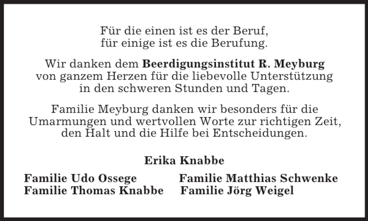 <p>Für die einen ist es der Beruf,<br />für einige ist es die Berufung.<br />Wir danken dem Beerdigungsinstitut R. Meyburg<br />von ganzem Herzen für die liebevolle Unterstützung<br />in den schweren Stunden und Tagen.<br />Familie Meyburg danken wir besonders für die<br />Umarmungen und wertvollen Worte zur richtigen Zeit, den Halt und die Hilfe bei Entscheidungen.<br />Erika Knabbe<br />Familie Udo Ossege Familie Matthias Schwenke<br />Familie Thomas Knabbe Familie Jörg Weigel</p>