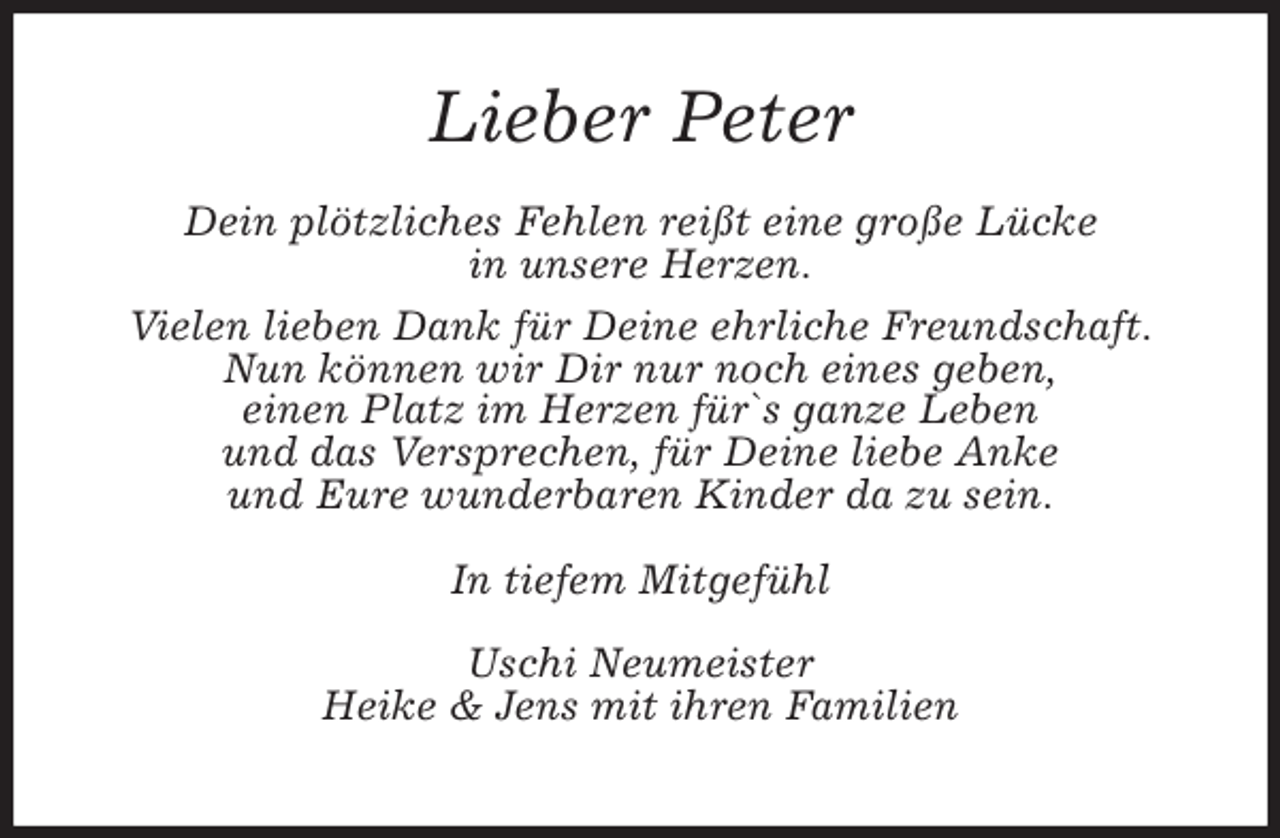 <p>Lieber Peter<br />Dein plötzliches Fehlen reißt eine große Lücke<br />in unsere Herzen.<br />Vielen lieben Dank für Deine ehrliche Freundschaft.<br />Nun können wir Dir nur noch eines geben,<br />einen Platz im Herzen für`s ganze Leben<br />und das Versprechen, für Deine liebe Anke<br />und Eure wunderbaren Kinder da zu sein.<br />In tiefem Mitgefühl<br />Uschi Neumeister<br />Heike &amp; Jens mit ihren Familien</p>