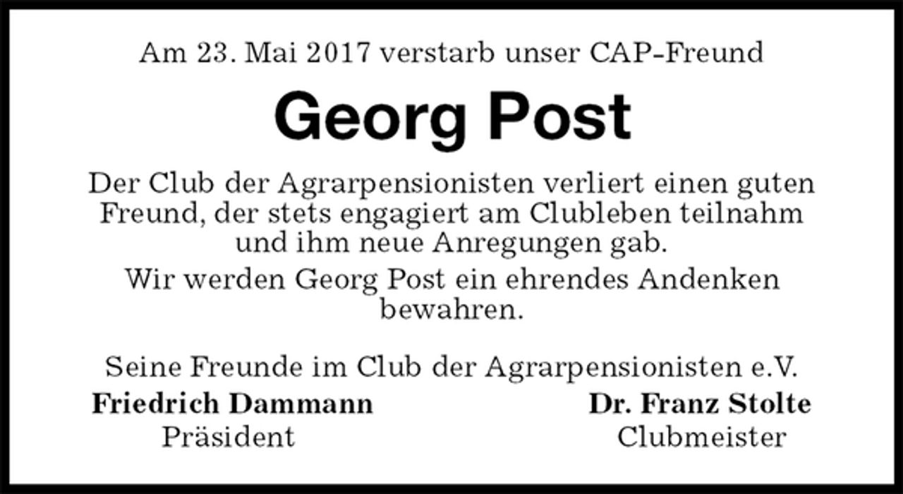 <p>Am 23. Mai 2017 verstarb unser CAP-Freund<br />Georg Post<br />Seine Freunde im Club der Agrarpensionisten e.V.<br />Friedrich Dammann Dr. Franz Stolte<br />Präsident Clubmeister<br />Der Club der Agrarpensionisten verliert einen guten Freund, der stets engagiert am Clubleben teilnahm<br />und ihm neue Anregungen gab.<br />Wir werden Georg Post ein ehrendes Andenken<br />bewahren.</p>