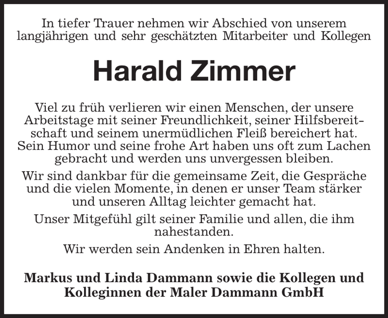<p>In tiefer Trauer nehmen wir Abschied von unserem<br />langjährigen und sehr geschätzten Mitarbeiter und Kollegen<br />Harald Zimmer<br />Viel zu früh verlieren wir einen Menschen, der unsere<br />Arbeitstage mit seiner Freundlichkeit, seiner Hilfsbereitschaft und seinem unermüdlichen Fleiß bereichert hat.<br />Sein Humor und seine frohe Art haben uns oft zum Lachen gebracht und werden uns unvergessen bleiben.<br />Wir sind dankbar für die gemeinsame Zeit, die Gespräche und die vielen Momente, in denen er unser Team stärker und unseren Alltag leichter gemacht hat.<br />Unser Mitgefühl gilt seiner Familie und allen, die ihm<br />nahestanden.<br />Wir werden sein Andenken in Ehren halten.<br />Markus und Linda Dammann sowie die Kollegen und<br />Kolleginnen der Maler Dammann GmbH</p>