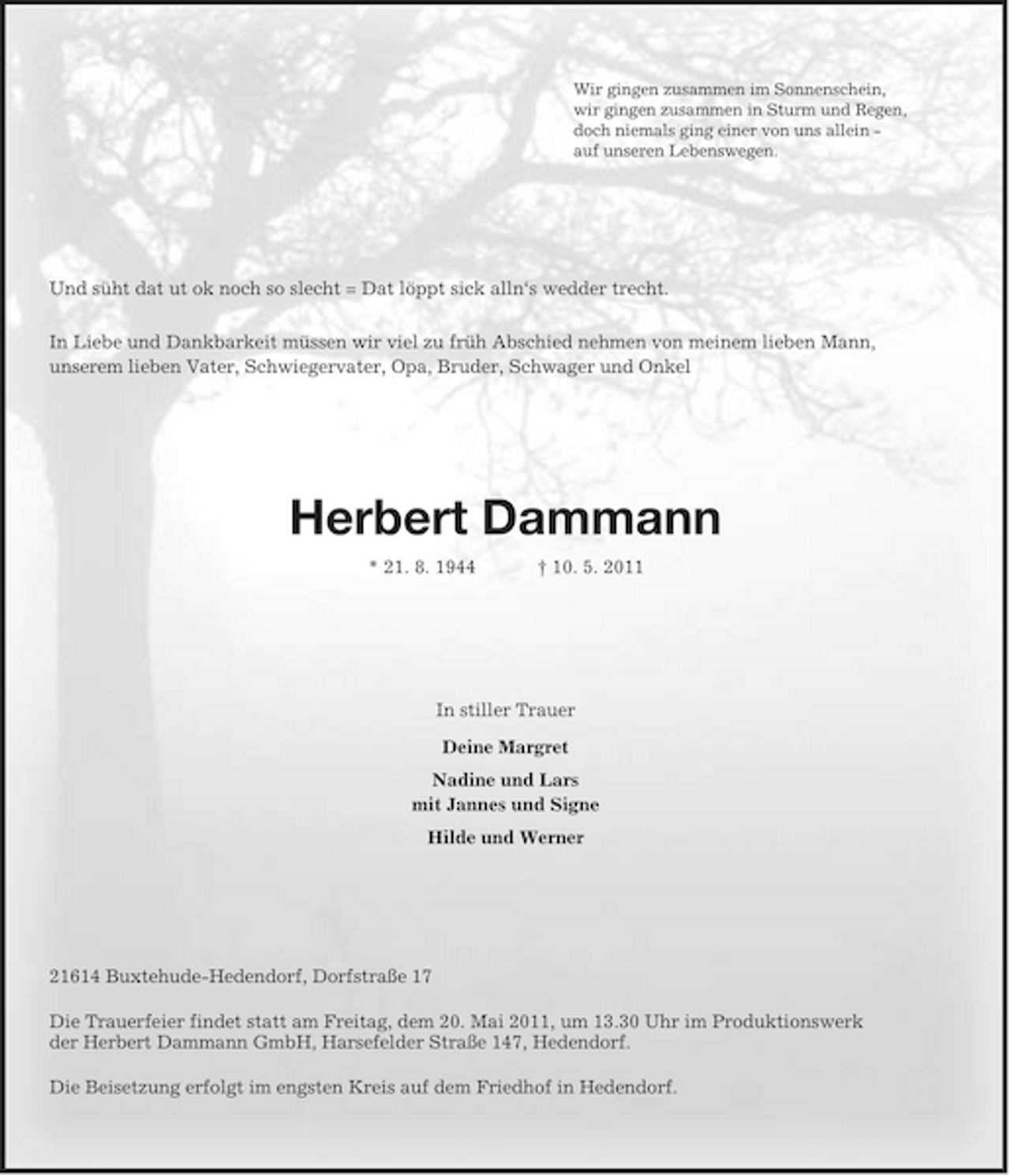 <p>Wir gingen zusammen im Sonnenschein,<br />wir gingen zusammen in Sturm und Regen,<br />doch niemals ging einer von uns allein -<br />auf unseren Lebenswegen.<br />Und süht dat ut ok noch so slecht = Dat löppt sick alln‘s wedder trecht.<br />In Liebe und Dankbarkeit müssen wir viel zu früh Abschied nehmen von meinem lieben Mann,<br />unserem lieben Vater, Schwiegervater, Opa, Bruder, Schwager und Onkel<br />Herbert Dammann<br />* 21. 8. 1944 † 10. 5. 2011<br />In stiller Trauer<br />Deine Margret<br />Nadine und Lars<br />mit Jannes und Signe<br />Hilde und Werner<br />21614 Buxtehude-Hedendorf, Dorfstraße 17</p><p>Die Trauerfeier findet statt am Freitag, dem 20. Mai 2011, um 13.30 Uhr im Produktionswerk<br />der Herbert Dammann GmbH, Harsefelder Straße 147, Hedendorf.</p><p>Die Beisetzung erfolgt im engsten Kreis auf dem Friedhof in Hedendorf.</p>