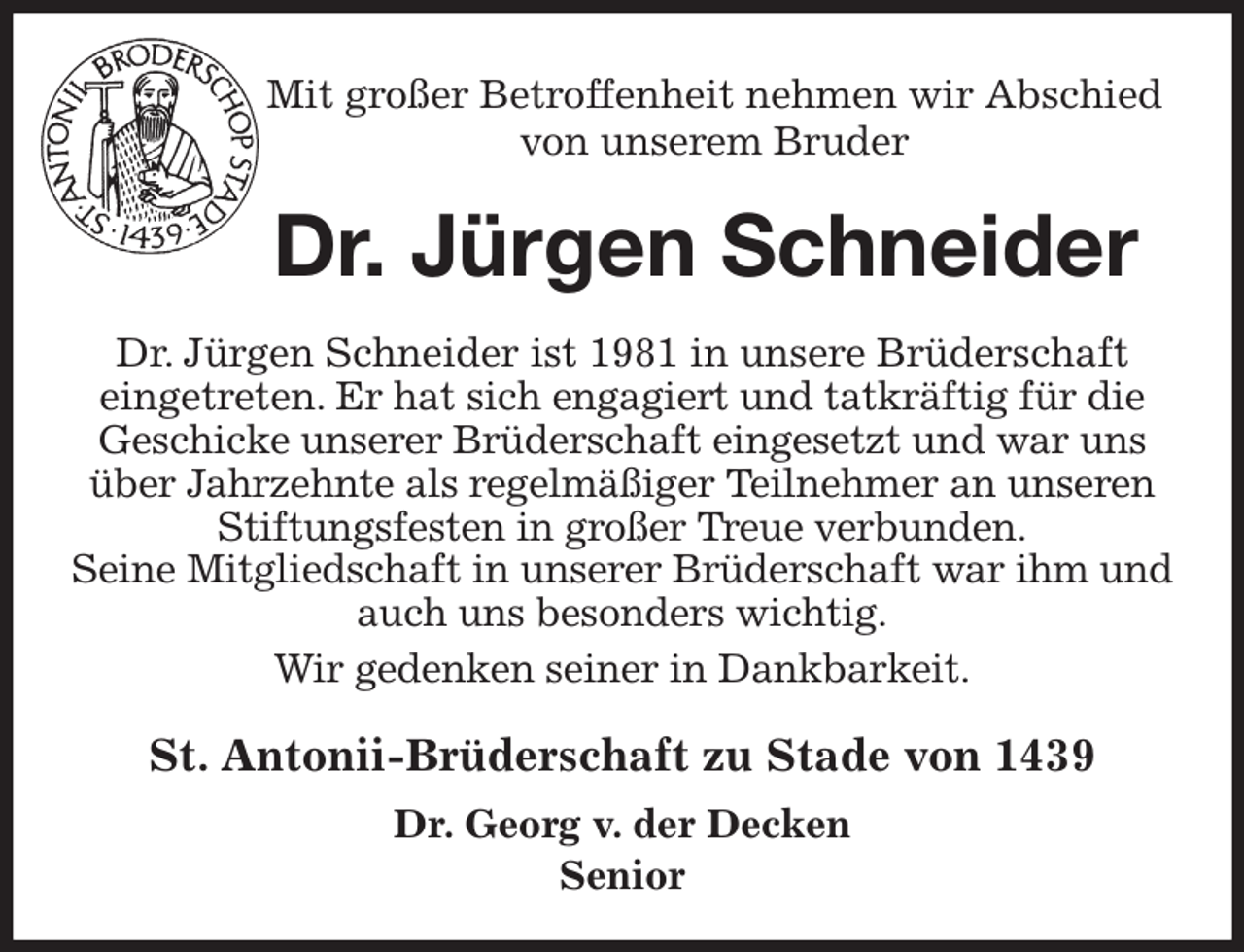 <p>Mit großer Betroffenheit nehmen wir Abschied<br />von unserem Bruder<br />Dr. Jürgen Schneider<br />St. Antonii-Brüderschaft zu Stade von 1439<br />Dr. Georg v. der Decken<br />Senior<br />Dr. Jürgen Schneider ist 1981 in unsere Brüderschaft<br />eingetreten. Er hat sich engagiert und tatkräftig für die<br />Geschicke unserer Brüderschaft eingesetzt und war uns über Jahrzehnte als regelmäßiger Teilnehmer an unseren<br />Stiftungsfesten in großer Treue verbunden.<br />Seine Mitgliedschaft in unserer Brüderschaft war ihm und auch uns besonders wichtig.<br />Wir gedenken seiner in Dankbarkeit.</p>