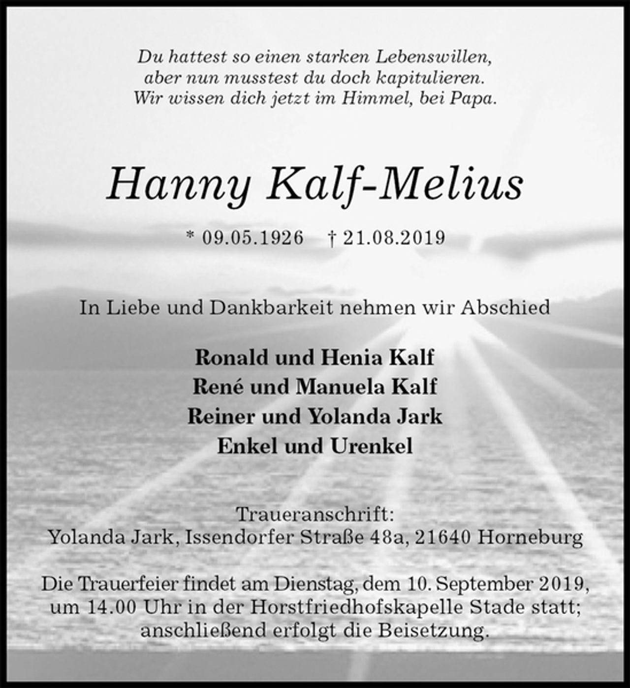 <p>Du hattest so einen starken Lebenswillen,<br />aber nun musstest du doch kapitulieren.<br />Wir wissen dich jetzt im Himmel, bei Papa.<br />Hanny Kalf-Melius<br />* 09.05.1926 † 21.08.2019<br />In Liebe und Dankbarkeit nehmen wir Abschied</p>
<p>Ronald und Henia Kalf<br />René und Manuela Kalf<br />Reiner und Yolanda Jark<br />Enkel und Urenkel<br />Traueranschrift:<br />Yolanda Jark, Issendorfer Straße 48a, 21640 Horneburg</p>
<p>Die Trauerfeier findet am Dienstag, dem 10. September 2019, um 14.00 Uhr in der Horstfriedhofskapelle Stade statt;<br />anschließend erfolgt die Beisetzung.</p>
