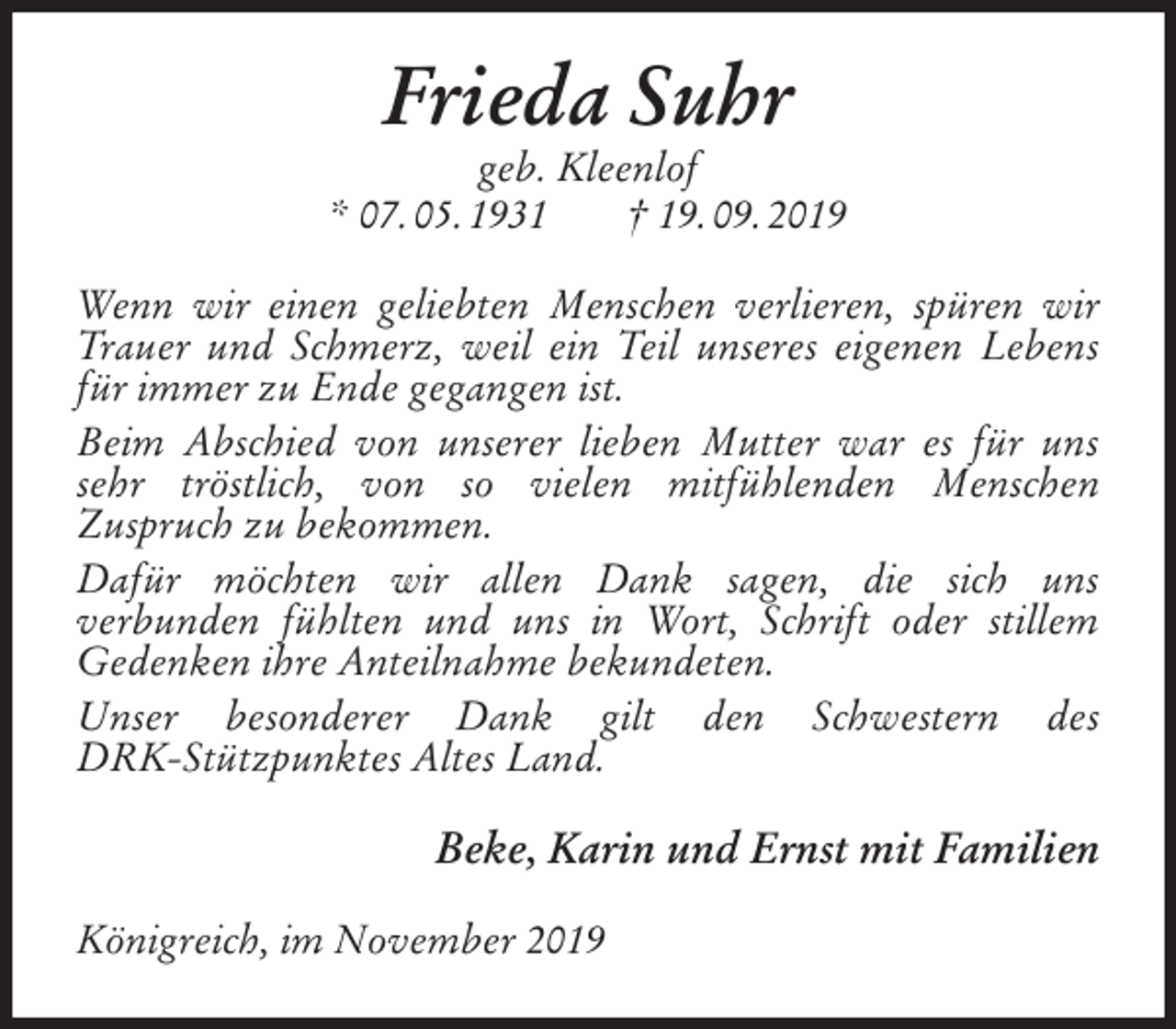 <p>Frieda Suhr<br />geb. Kleenlof<br />* 07. 05. 1931 † 19. 09. 2019<br />Wenn wir einen geliebten Menschen verlieren, spüren wir Trauer und Schmerz, weil ein Teil unseres eigenen Lebens für immer zu Ende gegangen ist.<br />Beim Abschied von unserer lieben Mutter war es für uns sehr tröstlich, von so vielen mitfühlenden Menschen<br />Zuspruch zu bekommen.<br />Dafür möchten wir allen Dank sagen, die sich uns<br />verbunden fühlten und uns in Wort, Schrift oder stillem<br />Gedenken ihre Anteilnahme bekundeten.<br />Unser besonderer Dank gilt den Schwestern des<br />DRK-Stützpunktes Altes Land.<br />Beke, Karin und Ernst mit Familien<br />Königreich, im November 2019</p>