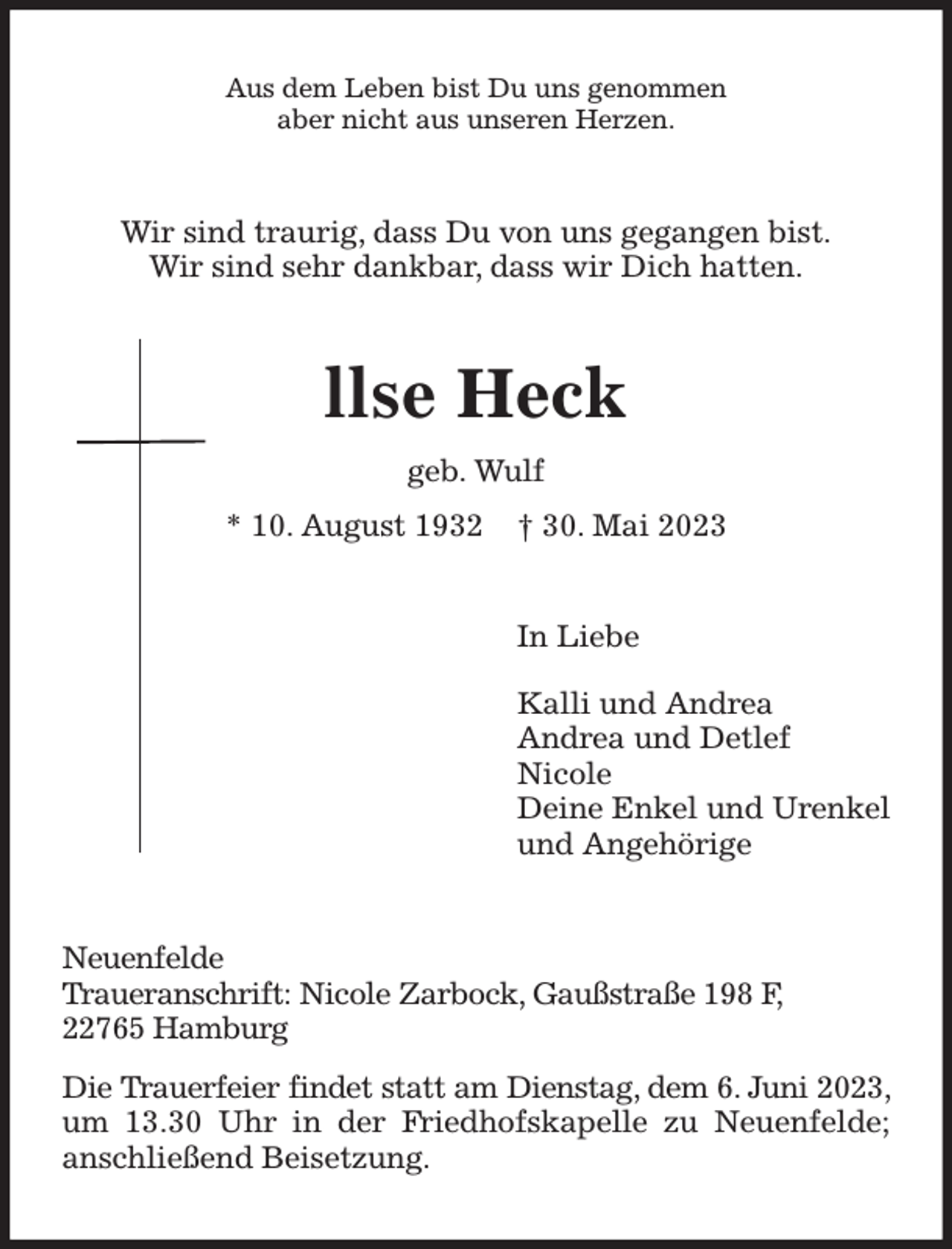 <p>Aus dem Leben bist Du uns genommen<br />aber nicht aus unseren Herzen.<br />Wir sind traurig, dass Du von uns gegangen bist.<br />Wir sind sehr dankbar, dass wir Dich hatten.<br />llse Heck<br />geb. Wulf<br />* 10. August 1932 † 30. Mai 2023<br />In Liebe<br />Kalli und Andrea<br />Andrea und Detlef<br />Nicole<br />Deine Enkel und Urenkel<br />und Angehörige<br />Neuenfelde<br />Traueranschrift: Nicole Zarbock, Gaußstraße 198 F,<br />22765 Hamburg<br />Die Trauerfeier findet statt am Dienstag, dem 6. Juni 2023, um 13.30 Uhr in der Friedhofskapelle zu Neuenfelde; anschließend Beisetzung.</p>