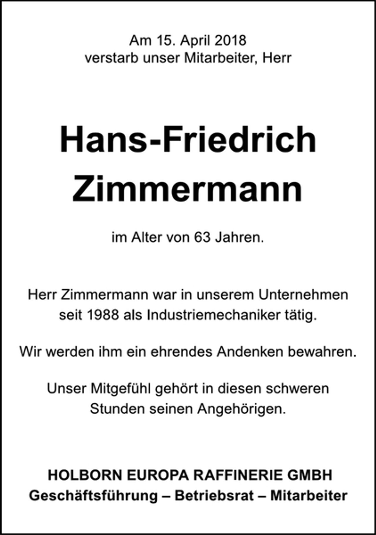 <p>Am 15. April 2018<br />verstarb unser Mitarbeiter, Herr<br />Hans-Friedrich<br />Zimmermann<br />im Alter von 63 Jahren.<br />Herr Zimmermann war in unserem Unternehmen<br />seit 1988 als Industriemechaniker tätig.<br />Wir werden ihm ein ehrendes Andenken bewahren.<br />Unser Mitgefühl gehört in diesen schweren<br />Stunden seinen Angehörigen.<br />HOLBORN EUROPA RAFFINERIE GMBH<br />Geschäftsführung – Betriebsrat – Mitarbeiter</p>