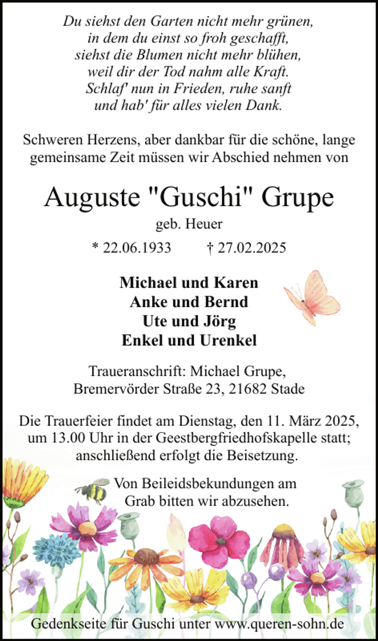 <p>Du siehst den Garten nicht mehr grünen,<br />in dem du einst so froh geschafft,<br />siehst die Blumen nicht mehr blühen,<br />weil dir der Tod nahm alle Kraft.<br />Schlaf' nun in Frieden, ruhe sanft<br />und hab' für alles vielen Dank.<br />Schweren Herzens, aber dankbar für die schöne, lange<br />gemeinsame Zeit müssen wir Abschied nehmen von</p><p>Auguste "Guschi" Grupe<br />geb. Heuer</p><p>* 22.06.1933</p><p>† 27.02.2025</p><p>Michael und Karen<br />Anke und Bernd<br />Ute und Jörg<br />Enkel und Urenkel<br />Traueranschrift: Michael Grupe,<br />Bremervörder Straße 23, 21682 Stade<br />Die Trauerfeier findet am Dienstag, den 11. März 2025,<br />um 13.00 Uhr in der Geestbergfriedhofskapelle statt;<br />anschließend erfolgt die Beisetzung.<br />Von Beileidsbekundungen am<br />Grab bitten wir abzusehen.</p><p>Gedenkseite für Guschi unter www.queren-sohn.de</p>